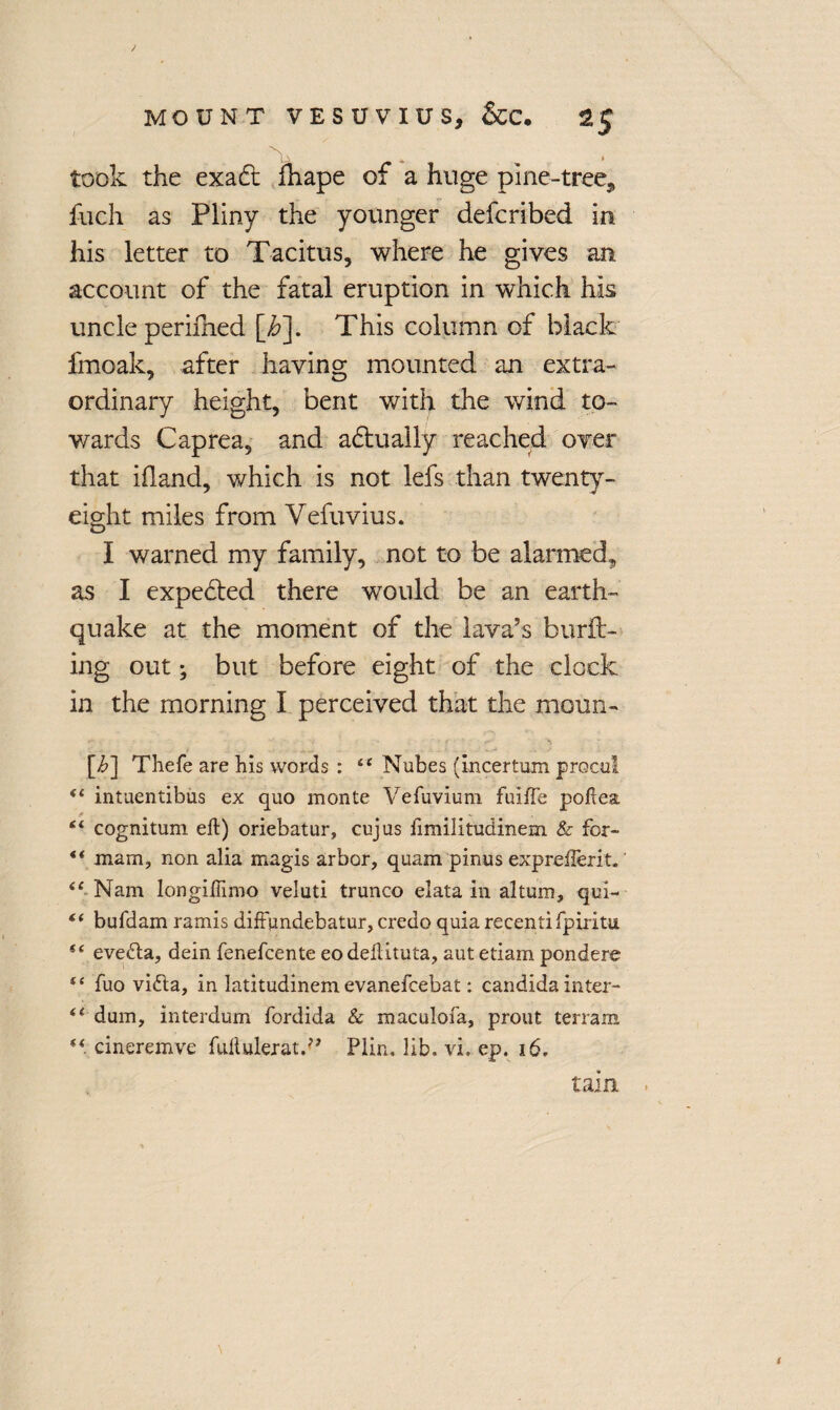 took the exadt fhape of a huge pine-tree, fuch as Pliny the younger defcribed in his letter to Tacitus, where he gives an account of the fatal eruption in which his uncle perifned [i?]. This column of black fmoak, after having mounted an extra¬ ordinary height, bent with the wind to¬ wards Caprea, and adtually reached over that ifland, which is not lefs than twenty- eight miles from Vefuvius. I warned my family, not to be alarmed, as I expedted there would be an earth¬ quake at the moment of the lava’s burft- ing out; but before eight of the clock in the morning I perceived that the moun- [i>] Thefe are his words : “ Mubes (incertum procul “ intuentibus ex quo monte Vefuvium fuiffe poftea iL cognitum eft) oriebatur, cujus fimilitudinem & for- ** mam, non alia magis arbor, quam pinus expreilerit. <£ Nam longiftimo veluti trunco elata in altum, qui- “ bufdam ramis diffundebatur, credo quia recent! fpiritu i( eve£la, dein fenefcente eodeftituta, aut etiam pondere t£ fuo vitfta, in latitudinem evanefcebat: Candida inter- “ dum, interdum fordida & maculofa, prout terrain “ cineremve fultulerat.^ Plin, lib. vi, ep. 16. tain