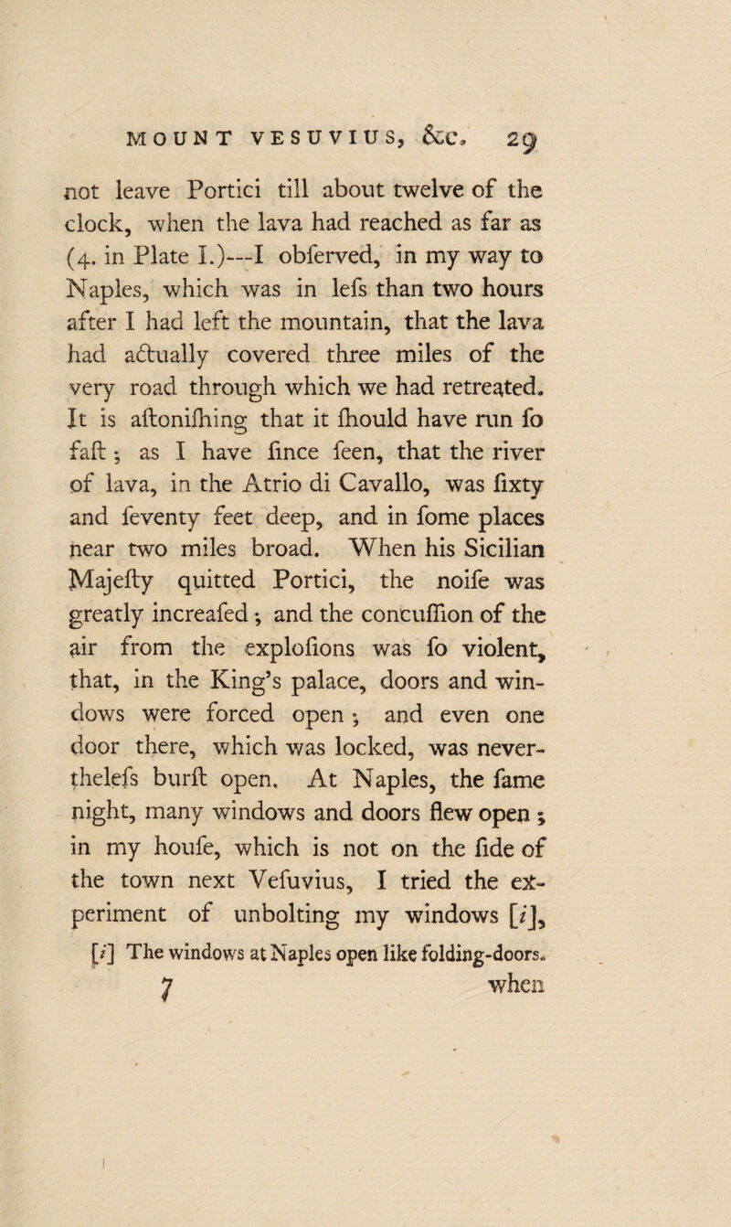 not leave Portici till about twelve of the clock, when the lava had reached as far as (4. in Plate I.)—I obferved, in my way to Naples, which was in lefs than two hours after I had left the mountain, that the lava had a&ually covered three miles of the very road through which we had retreated. It is aftoniihing that it fhould have run fo fail *, as I have fince feen, that the river of lava, in the Atrio di Cavallo, was fixty and feventy feet deep, and in fome places near two miles broad. When his Sicilian Majefty quitted Portici, the noife was greatly increafed *, and the concuflion of the air from the explolions was fo violent, that, in the King’s palace, doors and win¬ dows were forced open and even one door there, which was locked, was never- thelefs burft open. At Naples, the fame night, many windows and doors flew open ; in my houfe, which is not on the fide of the town next Vefuvius, I tried the ex¬ periment of unbolting my windows [z]3 jV] The windows at Naples open like folding-doors. 7 when