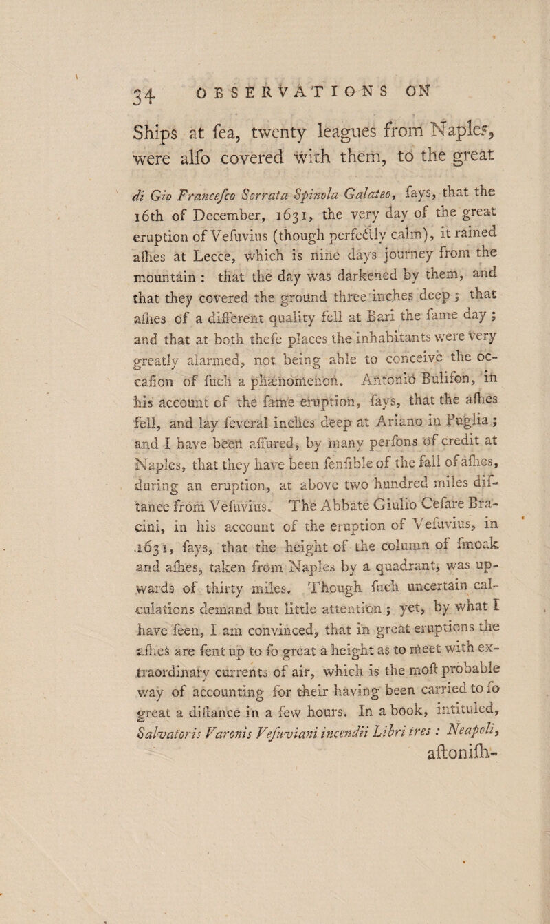 Ships at fea, twenty leagues from Naples, were alfo covered with them, to the great di Gio Francefco Sorrata Spinola Galatea, fays, that the 16th of December, 1631, the very day of the great eruption of Vefuvius (though perfectly calm), it rained afhes at Lecce, which is nine days journey from the mountain : that the day was darkened by them, and that they covered the ground three inches deep ; that aihes of a different quality fell at Bari the fame day ; and that at both thefe places the inhabitants were very greatly alarmed, not being able to conceive the oc- call on of fucli a phenomenon. Antonio Bulifon, in his account of the fame eruption, lavs, that the afhes fell, and lay feveral inches deep at Ariano in Puglia; and I have been allured, by many perfons of credit at Naples, that they have been fenfible of the fall of afhes, during an eruption, at above two hundred miles dim tance from Vefuvius. The Abbate Giulio Cefare Bra- eini, in his account of the eruption or V eiuvius, in 1631, fays, that the height of the column of fmoak and afhes, taken from Naples by a quadrant, wras up¬ wards of thirty miles. Though fucli uncertain cal¬ culations demand but little attention ; yet, by what 1 have feen, I am convinced, that in great eruptions the afhes are fent up to fo great a height as to meet with ex¬ traordinary currents of air, which is the mofl probable way of accounting for their having been carried to h> great a diilance in a few hours. In a book, intituled, Salvator is Varonis Vefaviani incendii Libri tres : Neaped, aftonifli-