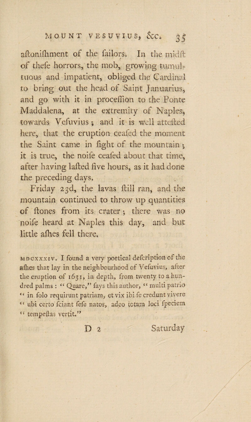 aftanilhment of the failors* In the micift of thefe horrors, the mob, growing tumul¬ tuous and impatient, obliged the Cardinal to bring out the head of Saint Januarius, and go with it in procefilon to the Ponte Maddalena, at the extremity of Naples^ towards V.efuvius *, and it is well attended here, that the eruption ceafed the moment the Saint came in fight of the mountain ; it is true, the noife ceafed about that time, after having lafted five hours, as it had done the preceding days. Friday 23d, the lavas Fill ran, and the mountain continued to throw up quantities of Hones from its. crater *, there was no noife heard at Naples this day, and but little afhes fell there. mdcxxxiv. I found a very poetical defctiption of the afhes that lay in the neighbourhood of Vefuvius, after the eruption of 1631, in depth, from twenty to a hun¬ dred palms : <£ Quare,” fays this author, “ multi patno “ in folo requirunt patriam, etvix ibi fe credunt vivere s< ubi certo fciant fefe natos, adeo tctajn loci fpeciem tempeftas vertit.” D 2 Saturday