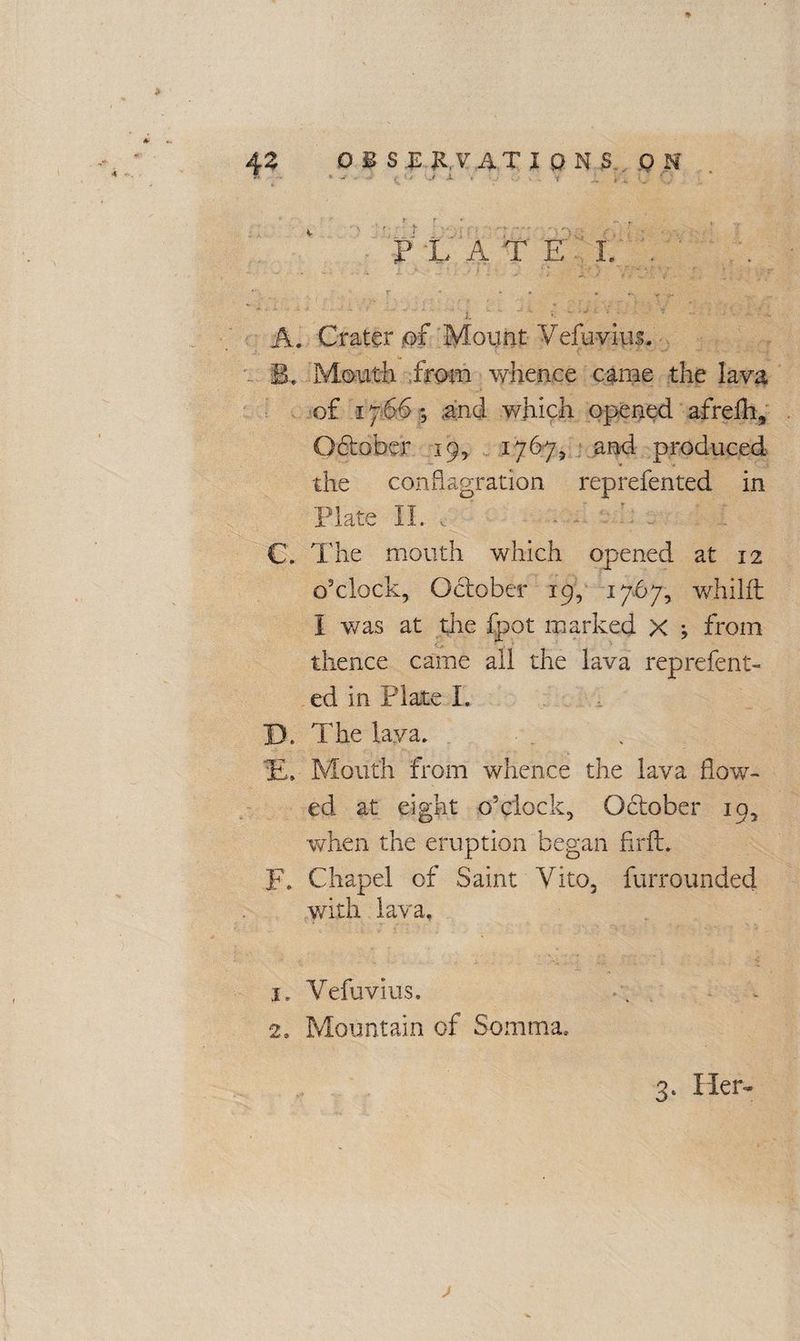 *► 4 Z o £ S .Ei,.V ATJ DNS OH <• »• -■ ; .( X , , . f /_ • 4 ‘ ? r r r , P/L A T E 1. . A. Crater .of Mount Vefuvius. B. Motith from whence came the lava of 1766; .and which opened afrefti, O6tober. 19, 1767, and produced the conflagration reprefented in Plate II. t . C. The mouth which opened at 12 o'clock, October 19, 1767, whilft I was at the fpot marked x j from thence came all the lava reprefent¬ ed in Plate I. D. The lava. ft. Mouth from whence the lava flow¬ ed at eight o’clock, Obtober 19, when the eruption began fir ft. F. Chapel of Saint Vito, furrounded with lava. 1. Vefuvius. 2. Mountain of Somma.