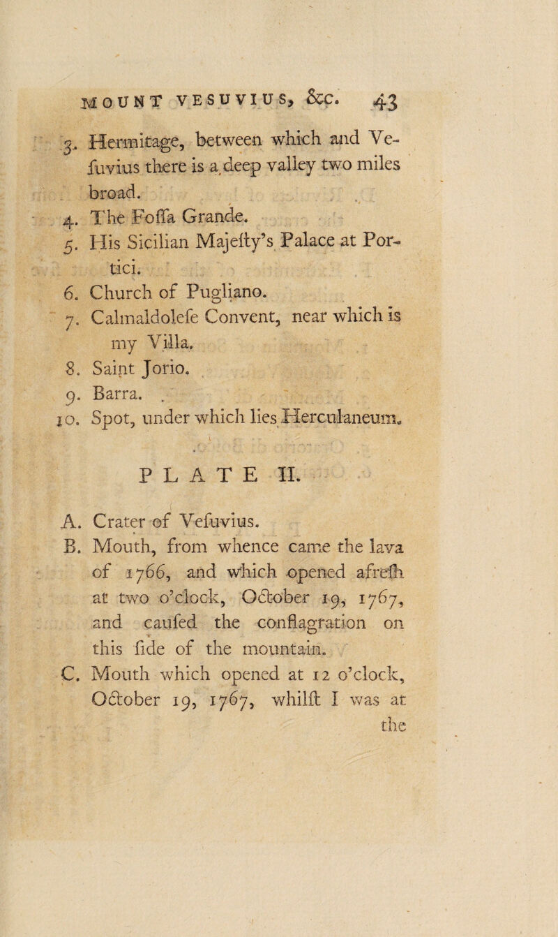 o. Hermitage, between which and Ye- fuvius there is a deep valley two miles broad, 4. The Folia Grande. 5. FI is Sicilian Majesty’s Palace at Por¬ tia. 6. Church of Pugliano. 7. Calmaldolefe Convent, near which is my Villa. 8. Saint Jorio. 9. Barra. jo. Spot, under which lies Herculaneum. I , * •' • ... ,• .. - PLATE II. A. Crater of Yefuvius. B. Mouth, from whence came the lava of 1766, and which opened afreih at two o'clock, October 19, 1767, and caufed the conflagration on this fide of the mountain. C. Mouth wrhich opened at 12 o’clock, O&ober 19, 1767, whilft I was at the