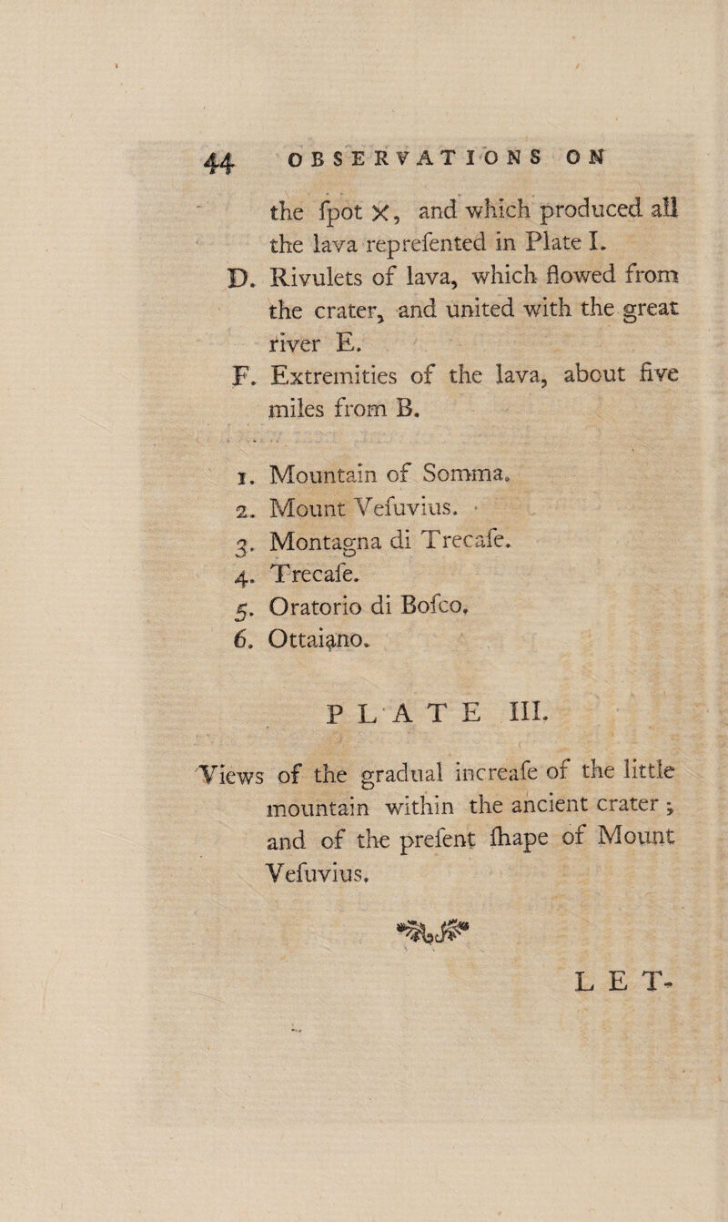 the fpot X, and which produced all the lava reprefented in Plate L JX Rivulets of lava, which flowed from the crater, and united with the great river E. F. Extremities of the lava, about live miles from B. 1, Mountain of Somma* 2, Mount Vefuvius. 3, Montagna di Trecafe, 4, Trecafe. 5, Oratorio di Bofco, 6, Ottai^no, PLATE III. Views of the gradual increafe of the little mountain within the ancient crater , and of the prefent lhape of Mount Vefuvius, LET-