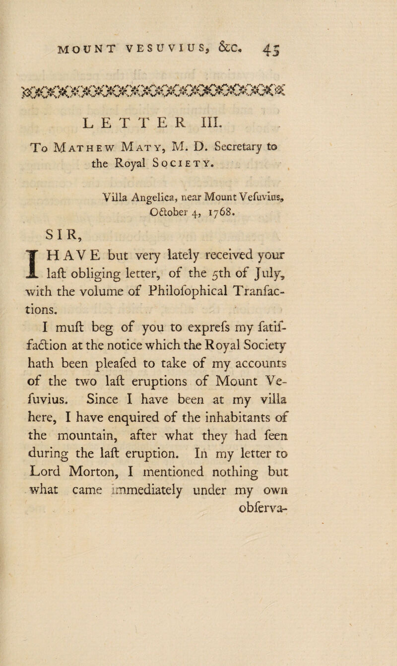 J LETTER III. To Mathew Maty, M. D. Secretary to the Royal Society. Villa Angelica, near Mount Vefuvlus* October 4, 1768. SIR, I HAVE but veiy lately received your laft obliging letter, of the 5th of July, with the volume of Philofophical Tran fac¬ tions, I muft beg of you to exprefs my fatif- faction at the notice which the Royal Society hath been pleafed to take of my accounts of the two laft eruptions of Mount Ve- fuvius. Since I have been at my villa here, I have enquired of the inhabitants of the mountain, after what they had feen during the laft eruption. In my letter to Lord Morton, I mentioned nothing but what came immediately under my own obferva-