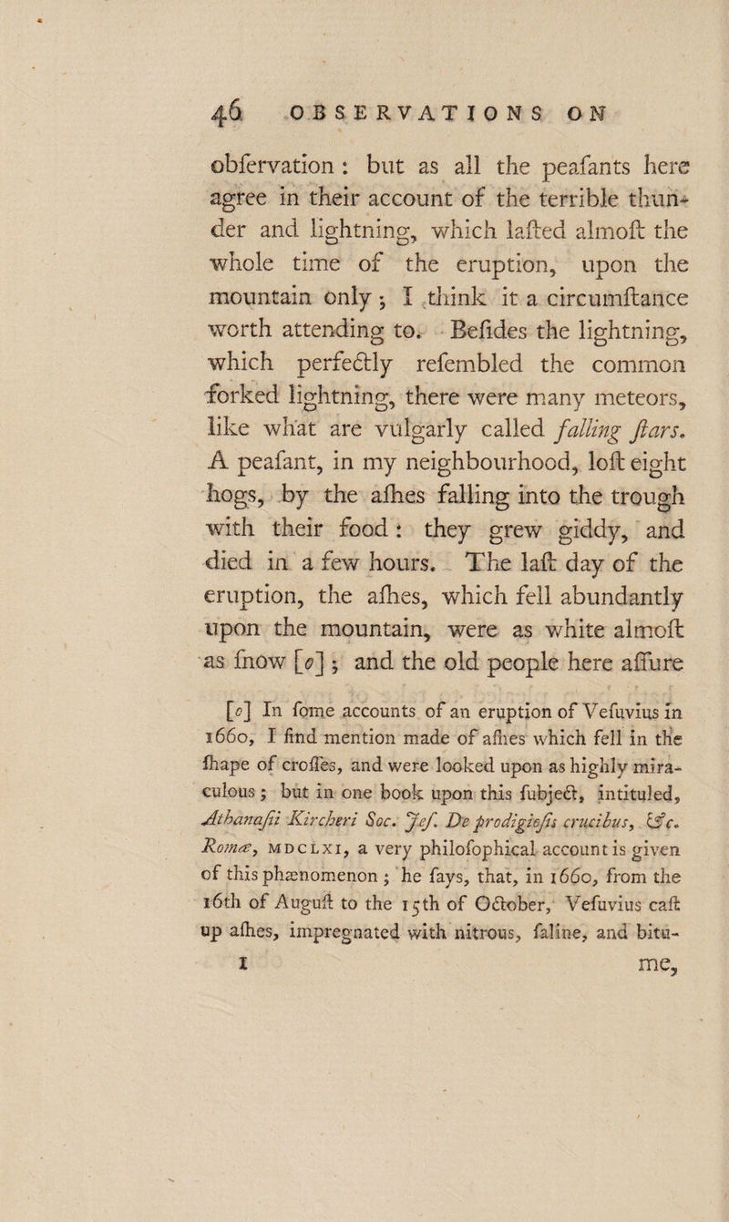 obfervation : but as all the peafants here agree in their account of the terrible thun¬ der and lightning, which laded almoft the whole time of the eruption, upon the mountain only I think it a circumftance worth attending to. Befides the lightning, which perfedtty refembled the common forked lightning, there were many meteors, like what are vulgarly called falling ftars. A peafant, in my neighbourhood, loft eight hogs, by the afhes falling into the trough with their food: they grew giddy, and died in a few hours. The laft day of the eruption, the afhes, which fell abundantly upon the mountain, were as white almoft as fnow [0] ; and the old people here allure [0] In fame accounts of an eruption of Vefuvius in 1660, I find mention made of afnes which fell in the fhape of croifes, and were looked upon as highly mira¬ culous ; but in one book upon this fubjedt, intituled, Aihanafii Kircheri Soc. Jef De prodighjis cruczhus, Ro/nas, mdclxi, a very philofophical account is given of this phamomenon ; he fays, that, in 1660, from the 16th ot Auguft to the 15 th of October, Vefuvius caft up alhes, impregnated with nitrous, faline, and bitu- i me,