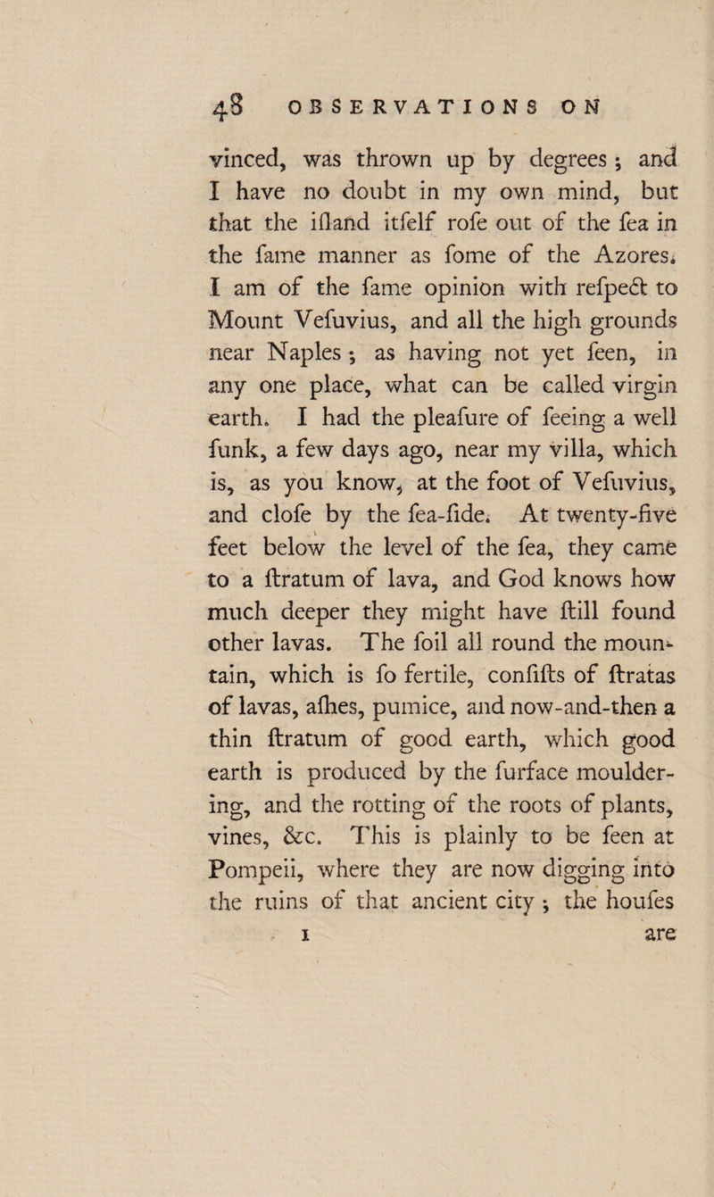 vinced, was thrown up by degrees *, and I have no doubt in my own mind, but that the ifiand itfelf rofe out of the fea in the fame manner as fome of the AzoreSi I am of the fame opinion with refpeft to Mount Vefuvius, and all the high grounds near Naples ; as having not yet feen, in any one place, what can be called virgin earth. I had the pleafure of feeing a well funk, a few days ago, near my villa, which is, as you know^ at the foot of Vefuvius, and clofe by the fea-fide. At twenty-five feet below the level of the fea, they came to a ftratum of lava, and God knows how much deeper they might have ftill found other lavas. The foil all round the moun¬ tain, which is fo fertile, confifts of ftratas of lavas, allies, pumice, and now-and-then a thin ftratum of good earth, which good earth is produced by the furface moulder¬ ing, and the rotting of the roots of plants, vines, &c. This is plainly to be feen at Pompeii, where they are now digging into the ruins of that ancient city *, the houfes are 1