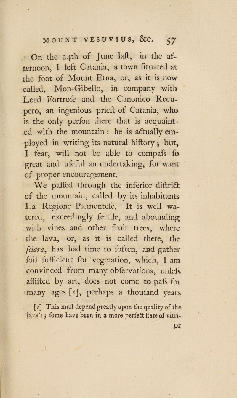 MOUNT VESUVIUS, &C. 57 On the 24th of June laft, in the af¬ ternoon, I left Catania, a town fituated at the foot of Mount Etna, or, as it is now called, Mon-Gibello, in company with Lord Fortrofe and the Canonico Recu- pero, an ingenious prieft of Catania, who is the only perfon there that is acquaint¬ ed with the mountain : he is adlually em¬ ployed in writing its natural hiftory; but, I fear, will not be able to compafs fo great and ufeful an undertaking, for want of proper encouragement. We palled through the inferior diltridb of the mountain, called by its inhabitants La Regione Piemontefe. It is well wa¬ tered, exceedingly fertile, and abounding with vines and other fruit trees, where the lava, or, as it is called there, the fciara, has had time to foften, and gather foil fufficient for vegetation, which, I am convinced from many obfervations, unlefs aflifted by art, does not come to pafs for many ages [/], perhaps a thoufand years [r] This muft depend greatly upon the quality of the lava’s; fome have been in a more perfect hate of vitri- pr