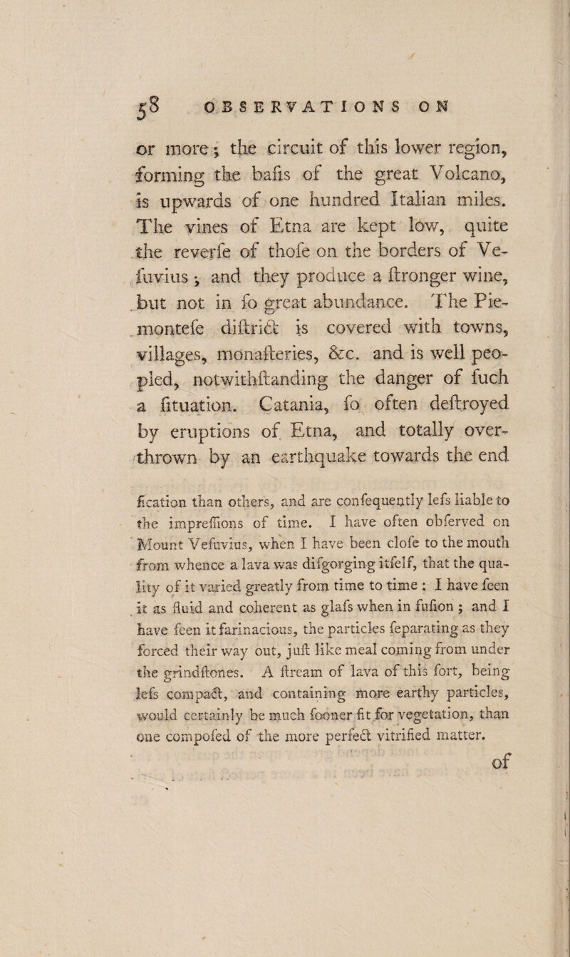 or more ^ the circuit of this lower region, forming the bafis of the great Volcano, is upwards of one hundred Italian miles. The vines of Etna are kept low, quite the reverfe of thofe on the borders of Ve- fuvius and they produce a ftronger wine, but not in fo great abundance. The Pie- montefe diftridk is covered with towns, villages, monafteries, &c. and is well peo¬ pled, notwithstanding the danger of fuch a fituation. Catania, fo often deftroyed by eruptions of Etna, and totally over¬ thrown by an earthquake towards the end £ cation than others, and are confeque$tly lets liable to the impreftions of time. I have often obferved on Mount Vefuvius, when I have been clofe to the mouth from whence a lava was difgorging itfelf, that the qua¬ lity of it varied greatly from time to time : I have feen it as fluid and coherent as glafs when in fufion ; and I have feen itfarinacious, the particles feparating as they forced their way out, juft like meal coming from under the grindftcnes. A ftream of lava of this fort, being lefs compact, and containing more earthy particles, would certainly be much former fit for vegetation, than one compofed of the more perfect vitrified matter. of