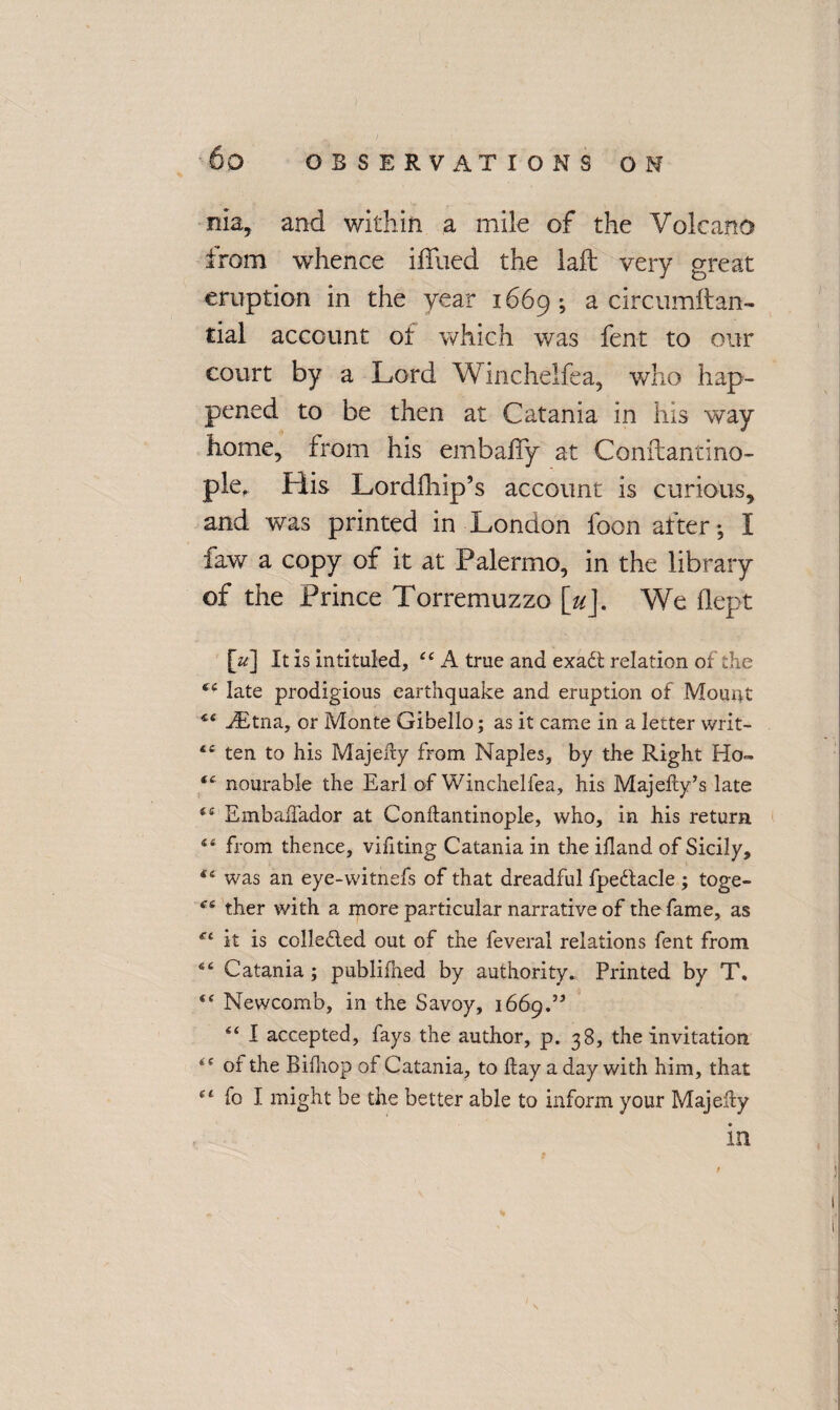 nla, and within a mile of the Volcano from whence ifllied the laft very great eruption in the year 1669; a circumftan- rial account of which was fent to our court by a Lord Winchelfea, who hap¬ pened to be then at Catania in his way home, from his embafiy at Conftantino- ple. His Lordfhip’s account is curious, and was printed in London loon after •, I faw a copy of it at Palermo, in the library of the Prince Torremuzzo [u]. We flept [Vj It is intituled, 44 A true and exadt relation of the 44 late prodigious earthquake and eruption of Mount <e ./Etna, or Monte Gibello; as it came in a letter vvrit- 44 ten to his Majefty from Naples, by the Right Ho- 44 nourable the Earl of Winchelfea, his Majefty’s late 44 EmbafTador at Conftantinople, who, in his return 14 from thence, vihting Catania in the ihand of Sicily, 44 was an eye-witnefs of that dreadful fpedtacle ; toge- 4-4 ther with a more particular narrative of the fame, as fc it is collected out of the feveral relations fent from 44 Catania ; publifned by authority. Printed by T. 44 Newcomb, in the Savoy, 1669.” 44 I accepted, fays the author, p. 38, the invitation 44 of the Bifliop of Catania, to hay a day with him, that 44 fo I might be the better able to inform your Majehy in