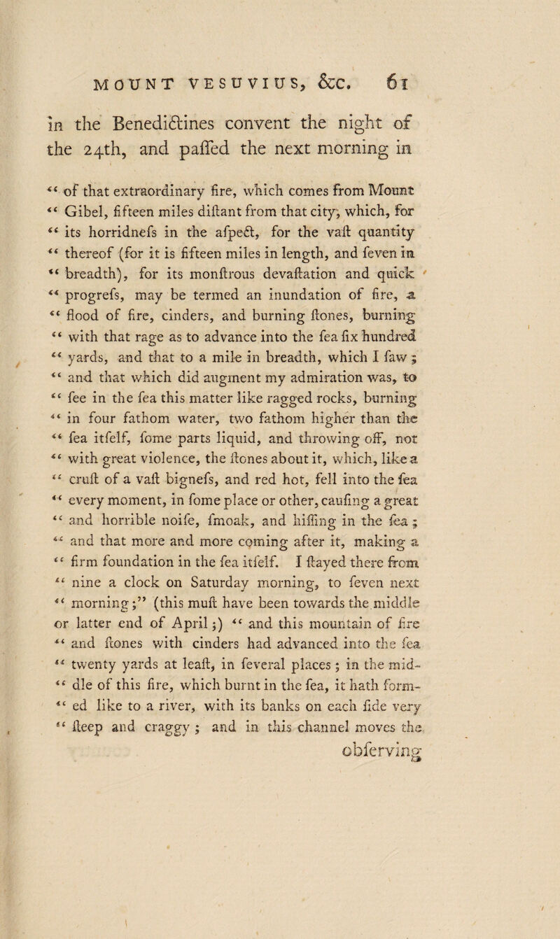 In the Benedictines convent the night of the 24th, and paffed the next morning in ** of that extraordinary fire, which comes from Mount “ Gibel, fifteen miles diflant from that city; which, for Si its horridnefs in the afpedt, for the vaft quantity “ thereof (for it is fifteen miles in length, and feven in “ breadth), for its monftrous devaftation and quick 44 progrefs, may be termed an inundation of fire, z sc flood of fire, cinders, and burning Hones, burning “ with that rage as to advance into the fea fix hundred “ yards, and that to a mile in breadth, which I faw ; “ and that which did augment my admiration was, to “ fee in the fea this matter like ragged rocks, burning in four fathom water, two fathom higher than the fea itfelf, fome parts liquid, and throwing off, not ic with great violence, the Hones about it, which, like a tl cruft of a vaft bignefs, and red hot, fell into the fea * ‘ every moment, in fome place or other, caufing a great “ and horrible noife, fmoak, and hilling in the fea; 4C and that more and more coming after it, making a <e firm foundation in the fea itfelf. I ftayed there from nine a clock on Saturday morning, to feven next f< morning;” (this muft have been towards the middle or latter end of April;) <c and this mountain of fire and Hones with cinders had advanced into the fea twenty yards at leaft, in feveral places; in the mid- “ die of this fire, which burnt in the fea, it hath form- ed like to a river, with its banks on each fide very *c fteep and craggy ; and in this channel moves the, obferving