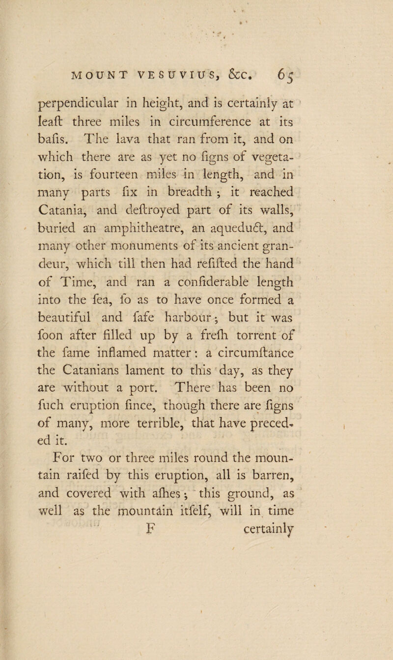 perpendicular in height, and is certainly at leaft three miles in circumference at its balls. The lava that ran from it, and on which there are as yet no figns of vegeta¬ tion, is fourteen miles in length, and in many parts fix in breadth ; it reached Catania, and defrayed part of its walls, buried an amphitheatre, an aquedudt, and many other monuments of its ancient gran¬ deur, which till then had refilled the hand of Time, and ran a confiderable length into the fea, fo as to have once formed a beautiful and fafe harbour ♦, but it was foon after filled up by a frefh torrent of the fame inflamed matter: a circumllance the Catanrans lament to this day, as they are without a port. There has been no fuch eruption fince, though there are figns of many, more terrible, that have preced¬ ed it. For two or three miles round the moun¬ tain raifed by this eruption, all is barren, and covered with allies •, this ground, as well as the mountain itfelf, will in time F certainly