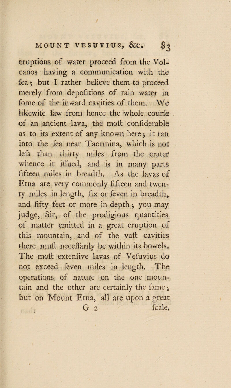 eruptions of water proceed from the Vol¬ canos having a communication with the fea 5 but I rather believe them to proceed merely from depofitions of rain water in fome of the inward cavities of them. We likewife faw from hence the whole courfe of an ancient lava, the moft confiderable as to its extent of any known here • it ran into the fea near Taormina, which is not lefs than thirty miles from the crater wThence it ifiued, and is in many parts fifteen miles in breadth. As the lavas of Etna are very commonly fifteen and twen¬ ty miles in length, fix or feven in breadth, and fifty feet or more in depth •, you may judge, Sir, of the prodigious quantities of matter emitted in a great eruption of this mountain, and of the vaft cavities there muft neceftarily be within its bowels. The moft extenfive lavas of Vefuvius do not exceed feven miles in length. The operations of nature on the one moun¬ tain and the other are certainly the fame; but on Mount Etna, all are upon a great G 2 fcale.