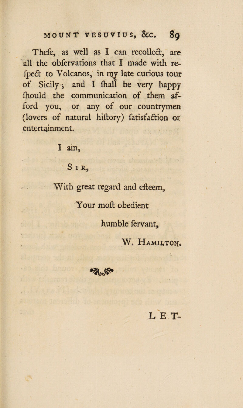 Thefe, as well as I can recoiled, arc all the obfervations that I made with re- fped to Volcanos, in late curious tour of Sicily ♦, and I fliall be very happy fhould the communication of them af¬ ford you, or any of our countrymen (lovers of natural hiftory) fatisfadion or entertainment I am. Sir, With great regard and efteem^ Your mod obedient humble fervant, W. Hamilton. LET-