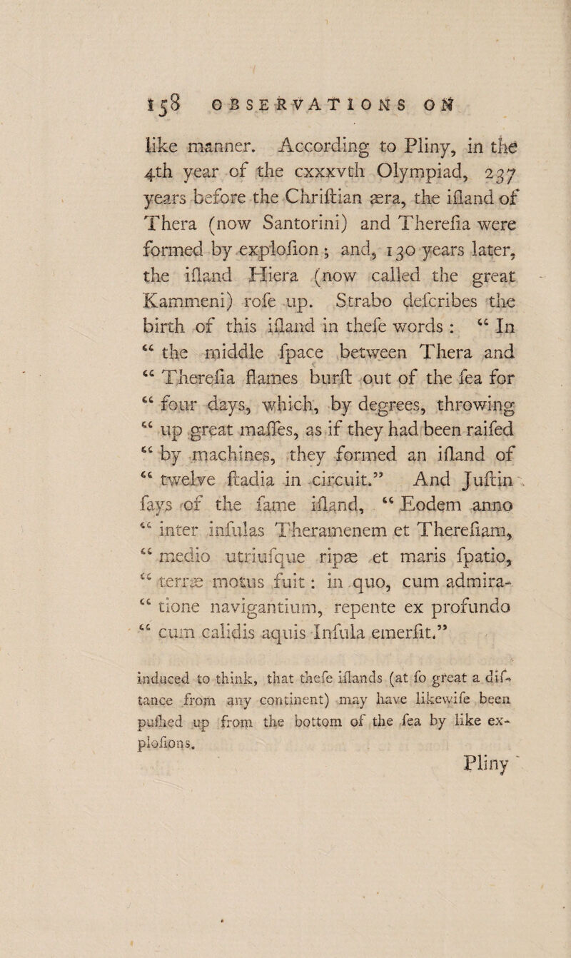 like manner. According to Pliny, in the 4th year of the cxxxvth Olympiad, 237 years before the Chriftian aera, the iiland of Thera (now Santorini) and Therdia were formed by .explofion; and, 130 years later, the iiland Hiera (now called the great Kammeni) rofe up. Strabo defer!bes the birth of this iiland in thefe words : u In “ the middle fpace between Thera and C£ Therdia flames bur ft out of the fea for “ four days, which, by degrees, throwing cc up great maffes, as if they had been raifed by machines, they formed an iiland of twelve ftadia in circuit.” And Jufcin fays of the fame iiland, Eodem anno “ inter infulas Theramenem et Therefiam, medio utriufque ripse et maris fpatio, C£ terras morns fuit: in quo, cum admira- £t tione navigantium, repente ex profundo cum calidis aquis Infula emerfitd* induced to think, that thefe iflands (at fo great a dif-» tance from any continent) may have likewife been pu&ed up from the bottom of the fea by like ex¬ ploiter? s. Pliny