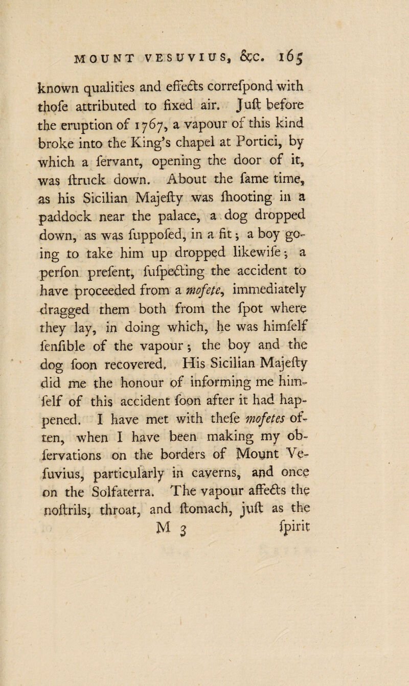 known qualities and effe&s correfpond with thofe attributed to fixed air. Juft before the eruption of 1767, a vapour of this kind broke into the King’s chapel at Portici, by which a fervant, opening the door of it, was ftruck down. About the fame time* as his Sicilian Majefty was fhooting in a paddock near the palace, a.dog dropped down, as was fuppofed, in a fit •, a boy go¬ ing to take him up dropped likewife *5 a perfon prefent, fufpedting the accident to have proceeded from a mofete, immediately dragged them both from the fpot where they lay, in doing which, he was himfelf lenfible of the vapour; the boy and the dog foon recovered. His Sicilian Majefty did me the honour of informing me him¬ felf of this accident foon after it had hap¬ pened. I have met with thefe mofetes of¬ ten, when I have been making my ob- fervations on the borders of Mount Ve- fuvius, particularly in caverns, and once on the Solfaterra. The vapour affe&'s the noftrils, throat, and ftomach, juft as the M 3 fpirit