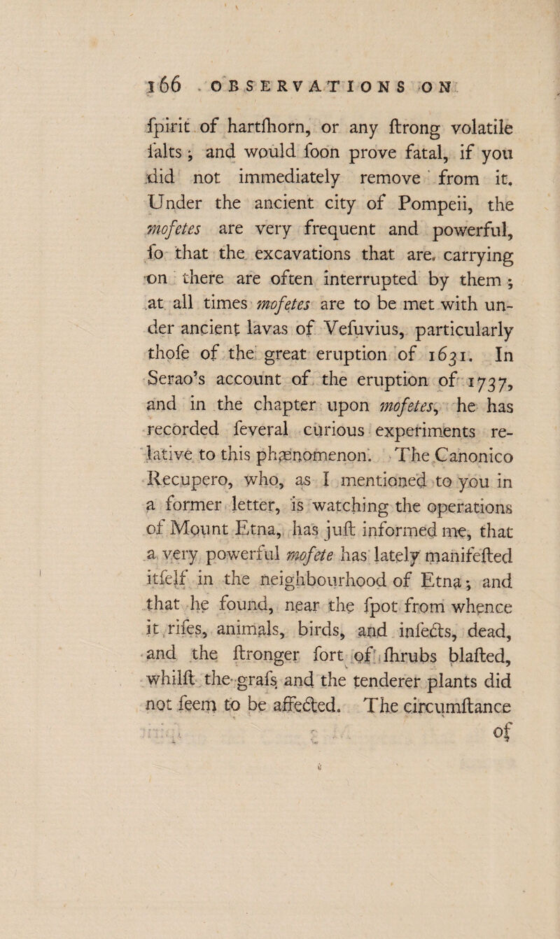 fpi-rit of hartfhorn, or any ftrong volatile halts ^ and would foon prove fatal, if you did not immediately remove from it. Under the ancient city of Pompeii, the mofetes are very frequent and powerful. Id that the excavations that are. carrying on there are often interrupted by them ; at all times mofetes are to be met with un¬ der ancient lavas of Yefuvius, particularly thofe of the great eruption of 1631. In Serao’s account of the eruption of 1737, and in the chapter upon mofetes, he has recorded feveral curious experiments re¬ lative to this phenomenon. The Canonico Recupero, who, as I mentioned to you in a former letter, is watching the operations of Mount Etna, has juft informed me, that a very powerful mofete has lately manifefted itfejf in the neighbourhood of Etna; and that he found, near the fpot from whence it rifes, animals, birds, and infetfts, dead, and the ftronger fort of fhrubs blafted, whilft the grafs and the tenderer plants did not feem to be affefted. The circumftance : A of