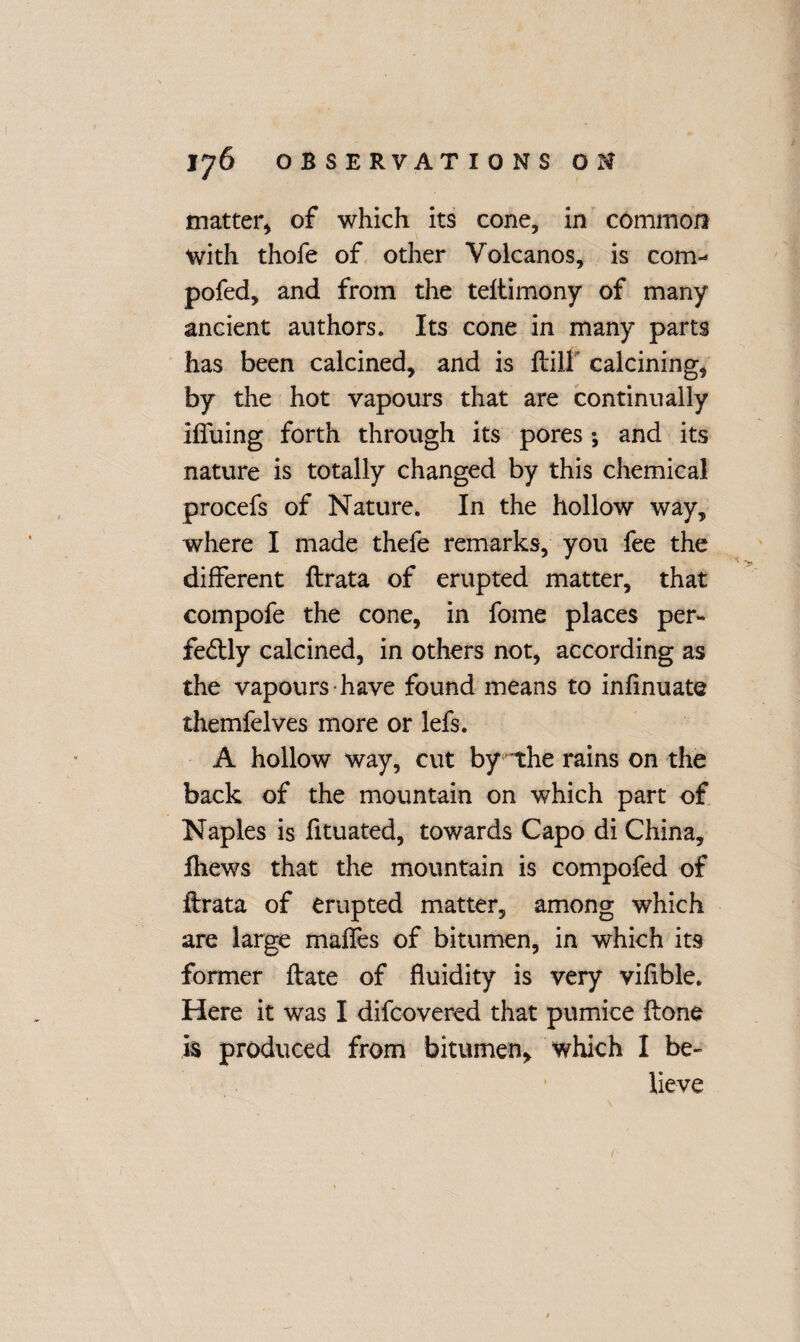 matter* of which its cone, in common with thofe of other Volcanos, is com-* pofed, and from the teitimony of many ancient authors. Its cone in many parts has been calcined, and is ftill calcining, by the hot vapours that are continually Muing forth through its pores *, and its nature is totally changed by this chemical procefs of Nature. In the hollow way, where I made thefe remarks, you fee the different ftrata of erupted matter, that compofe the cone, in fome places per- fedtly calcined, in others not, according as the vapours have found means to infinuate themfelves more or lefs. A hollow way, cut by the rains on the back of the mountain on which part of Naples is fituated, towards Capo di China, fhews that the mountain is compofed of ftrata of erupted matter, among which are large malfes of bitumen, in which its former ftate of fluidity is very vifible. Here it was I difcovered that pumice ftone is produced from bitumen, which I be¬ lieve /