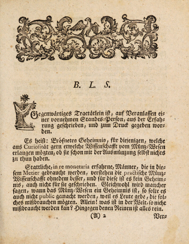 / (£g fteift:; ^vofnetes (Seljettnntö, för ötcjcnigctt/ welche anß Curiofitat gern etwelche 3&?ifenfd)afft oom 3Jlün$s$Befett erlangen wogten* ob fte fcbonmtt berSftigmünsung felbf nichts §u thun ^abett> ©tattlicfK/in re monetaria erfahrne, SOtättttet/ bte ttt bte^ fent Metier gebraucht werben t berffeheit bie pra£tifcbetU?ün§;? ^ßifenfchafft ohnebem befer/ ttnb für biefe ijl eö fein ©eheim* niö, auch nicht für fte gefchrieben. ©letchwohl wirb mancher jagen» wann baß SÖiün^SÖBefen ein ©eheintniS ift, fo folte es auch nicht public gemacht werben/ weil eS geute gebe f bie fob cheö mißbrauchen wogten. Allein! waö i|f in berÜBelt/fonicht mißbraucht werben fan? hingegen benen deinen iß alles reim ' • (90» m*
