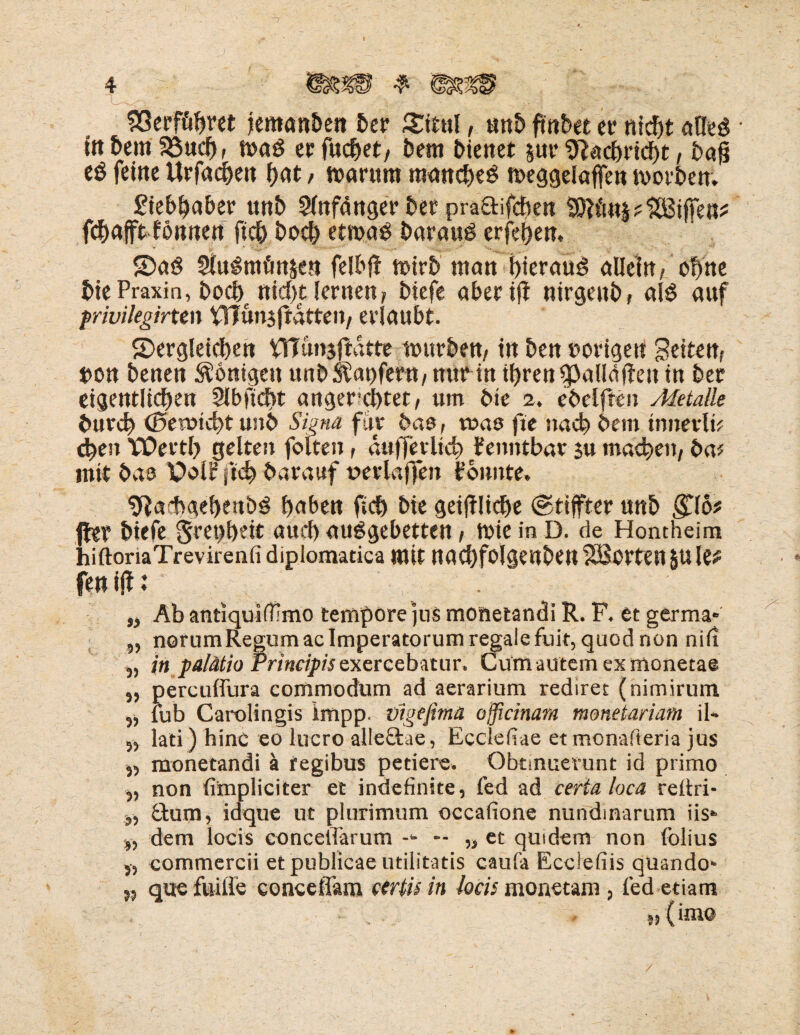 ~1 4 33erföftm jemanben ber £itul, «nb ftnbet er nicht afleö • inbemiöuch, wa$ ec fachet, Dem bienet pr Nachricht, bafj eö feine Urfachen hat / warum manche^ weggeiaffen worben. Liebhaber unb Sfafduger ber pra&ifchen tOKmpHBijfen^ fc&afft-fonnert fich hoch etwas barauö erfeijen. daö 2luSmönsen felbjf wirb man hierauf allein, ohne bie Praxin, hoch nicht lernen, biefe aber ifl ntrgeub, al$ auf privilegirten VITunjffdtten, erlaubt. dergleichen VTTünjftdtte würben, in ben »origen Seiten, »on benen Königen unb Raufern, nur in ihren fpatläfieu in ber eigentlichen 5lb ficht anger’dhtet, um bie 2. ebelften Metalle burd> <0eroichtunb Signa für baß, toao fie nach bem tnnerlü eben TPDerth gelten folten, dufferlich fenntbar $u machen, ba* mit bao Pol? ftch barauf neriaffen t’onnte. 9iachgehenöS haben fich bie geijtliche ©tsjfter unb $16* fher biefe §ret)heit auch auSgebetten, Wie in D. de Hontheim hiftonaTrevirenfi dipiomatica mit nachfolgenben SBorten p le* fen ijf: „ Ab antiqulffimo tempore jus monetandi R. F. et germa* „ norumRegumac Imperatorum regale fuit, quod non nifi ,, in pa/ätio Principis Qxercebatur. Cum autem ex moneta® „ percuffura commodum ad aerarium redirec (nimirum ,j fub Carolingis impp. vigefima officinam monetariam il~ „ lati) hinc eo lucro alle£tae, Ecdefiae et monafteria jus 5> monetandi a fegibus petiere. Obtmuerunt id primo non fimpliciter et indefinite, fed ad certa loca reitri* ,, £tum, idque ut plurimum occafione nundmarum iis‘ „ dem locis concelTarum -<• — „ et quidem non folius y, commercii et publicae utilitatis caufa Ecciefiis quando* », que fuiile concefiam vertu in loch monetam , fed etiam 5, (im© /