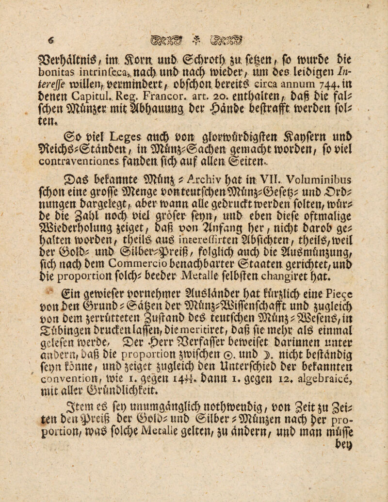 bonitas intrin(e.ca5 naci) Urtb itacf) Wiebery ttttt bee leibtgen In- terejfe tmUen, betmmbert/ obfdjon bereitb circa anmim 744.11t betten Capitul.. Reg. Francor. art. 20. enthalten / ba§ bie fal? fchen 9Jl.ön&es mit llbhauiMtg bet £änbe heftrafft. werben fol? tetu ' V- ' . . ; ' ©0 biel Leges au# bon glerwörbtgften Käufern unb ffteicbb?©tättbcn, in 9ttöns?©acben gemacht worben/ fo biel contravenrion.es fanben ft# auf allen ©eiten*. Sa$ bekannte 2£ftfin| ? Archiv hat ttt: VII.. Voluminibus fcbott eine groffc Stenge bohteutfchen9}|ön§?©efei$? unb £)rb? nungen bargelegt; aber mann alle gebvucft Werbern folten, wfir? be bie gahl noch biel gröfer fet)n, unb eben biefe oftmalige SÖSieberbolung zeiget; baft uon Anfang her; nicht barob ge? halten worben, theilb aub ihtereffirten Slbftchten; tbeilb/Weil bet* 0olb? unb @ilber?$preift / folglich auch bie 2lubmfm$ung, ft# nach bem Commercio benachbarter ©taaten gerietet/unb bie proportion fol#? beeber Metalle felbften changiret hat. * ©in gewiefer bornehmer Slublänber hat Iftrili# eine Piece bonben ©runb ? ©ä^en ber 9ttim§?‘2ö3iffenf#afft unb zugleich bon bem $erriitteten Suftanb beb teutf#en $Dif!n&?9ä$efenb,ttt Shbtttgenbrucfenlafirembiemeritiret; baftftemehr alb einmal gelefen werbe. Ser *£>err ?2ßerfaffer beweifet barinnen unter anheru; ba§ bie proportion $wif#en ©, unb >. ni#tbeftänbig fepn tonnt t unb geiget zugleich ben Unterfchieb ber befannten conventiort; Wie 1. gegen 14fr* bann 1. gegen 12. algebraice, mit aller ©rCmblichfeit. Stern eb fet) unumgänglich nothwenbig, bon Seit ja Sei? ten ben greift ber ©olb?mtb @ilber?5Jlönjen nach ber pro- portiou/ wab folche Metalle gelten/ su änbern/ unb man müjfe • bet)