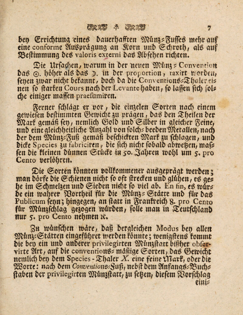 btt) grricbtung 'eines bauerbafften bftünpguffeS mebrauf eilte conformc ShfSprägung an Sforit unb Scbrotb/ ah? auf S3elfimmung beS valoris externi betö S(bfef)ett richten* Sie Urfacben/wärum m ber neuen t$ünp Convention baS ©. I>6f>er als baS 5, itt ber Proportion 7 taxirt worbeit, fepen swar nicf>t belannt/ boeb ba bie Convention$4tb«l*r eb nett fo (lärmen Cours nachher Levantebäben; fo laßen ftcb foU ehe einiger ntaffen praefumirem gerner fdjlägt er oor, bie emselen Sorten nach einem gewiefen beßimmten ©emtebt p prägen, baS ben Sbeilen ber Wlavt gemäß fei)/ nemlicb ©olb ttnb Silber in gleicher gerne, unb einegleicbbeitlicbe $npbl oonfokbfbeebett^etallett/nad} ber bem gjtün&?guß gemäß befebieften Sttarf p ftblagen, unb bicfeSpecies p fabriciffn, bte ftef) nicht fobalb abme|ett, mafs fen bie fieinen bönnen Stücf'e in 50. labten wohl um 5» pro Cento perlobrem Sie Sorten fonnten pbOfommener ausgeprägt werben; man börfe bie Schienen nicht fo oft ffreefeu unb glühen, es ge^ be im Schmelzen unb Sieben nicht fo oiel ab» En fin> eg wür£ be ein wahrer IQortbeil für bie tSttünp Stätte unb für baS Publicum fepnVbtugosttt/ an ßatt in granfreicb 8» pro Cento für Sttünsfcblag gesogen würben/ folle man in Seutfcblanb nur 5» pro Cento nehmen te* 3u wünfdjen wäre/ baß begleichen Modus ben allen SOlün^Stätten eingefübret werbenfonnte; wenigitenS fommt bie bet) ein unb anberer privilegirten b^ünsßart bißber obfer- virte 5lrt, auf bie conventionS? mäßige Sorte« / baS ©ewiebt nemlidb btt) bem Species -Sßaler X. eine feine Warf, ober bie SBorte: nad) bem Convention&Sufi, nebß bem ^fofangS^ucb^ ftaben ber privilegirten Sttünsßatt/ p fef e«/ biefem ^orfcblag * •»