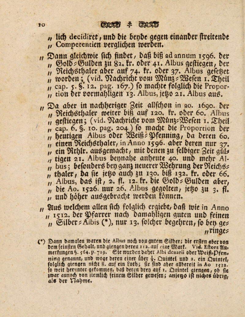 „ lief) decidiret, unb bie bepbe gegen etnanber jfreitenbe „ Competentien oerglicben toerben. „ S5ann gleidjtoie ftcb findet/ baß biß adannum 15-96. bet „ ©olb? Bulben $tt 8a« fr. ober 41. Albus geßiegen, bet /, Sfieicbötbaler aber anf 74. fr. ober 37. Albus gefe^et „ toorben;, (vid. Sftacbricbt 00m Sttött^SBefett i. Sbetl „ cap. 5. §. 12. pag. 167.) fo machte folglich bie Propor- „ tiott ber oormabUgen 13. Albus, jeljo 21, Albus aus. n <Da aber in uaebbtriger Seit allfcbon in ao. 1690. ber „ SfteicbStbaler weiter biß auf 120. fr. ober 60. Albus „ gediegen; (vid.^acbricbtoom^ött5?233efett 1, £betl „ cap. 6, §. 10. pag. 204 ) fo mad)t bie Proportion ber „ heutige» Albus ober 5Beiß ? spfeuuing / ba bereu 60. „ eine« lifteicbStbaler, in Anno 1596. aber beren nur 37. „ ein Sfitblr. ausgemacht, mit benen §u felbtger Seit göl* „ ttgen 21. Albus beonabe anbeute 40. unb mehr Al- „ bus; befbnberSbeugan&neuerer^ebrungberSfteicbS? „ tbaler, ba fte je£o auch &n 130. big 132. fr. ober 66. „ Albus, baS ijf, 2, fl. 12.fr. bie ©olb?(Bulben aber, „ bie Ao. 15-26. nur 26, Albus gegolten, jt$0 ju 3. fl. „ unb höbet auSgebracbt toerben lönnen. „ $iuS welchem allen ftcb folglich) ergiebt, baß lote in Anno i, 1512. ber Pfarrer nach bamabligen guten unb feinen „ @ilber?Aibis (*), nur 13* fofeber begehren, fo ben ge? /, ringe? O Samt bamalen waren bie Albus no* öongntem©t!ßer; bie erflen «ßeroott bem feinften ©e balt< unb giengen bereu 112. auf eine $D?atf, vid. Eftors sin« metlungen§. t<54.p-7i9. ©ieroutbenbaijer Albi denarii obertOei#*Pfen* nittg genannt/ unb möge beren einet Äßet *. öuiirtel unb 2. ein Quintel/ fotgii* giengen nt*t 8. auf ein £ott); fie ftnb aber aMere» in Ao 1,12. fo roett herunter gefommen( baß beren breo auf 1. Quintei giengen / ob fie jt»at anno* eon siemli* feinem ©ilßer getbefenj «wieso iß ntg>t# öbrw/ <v!« bet