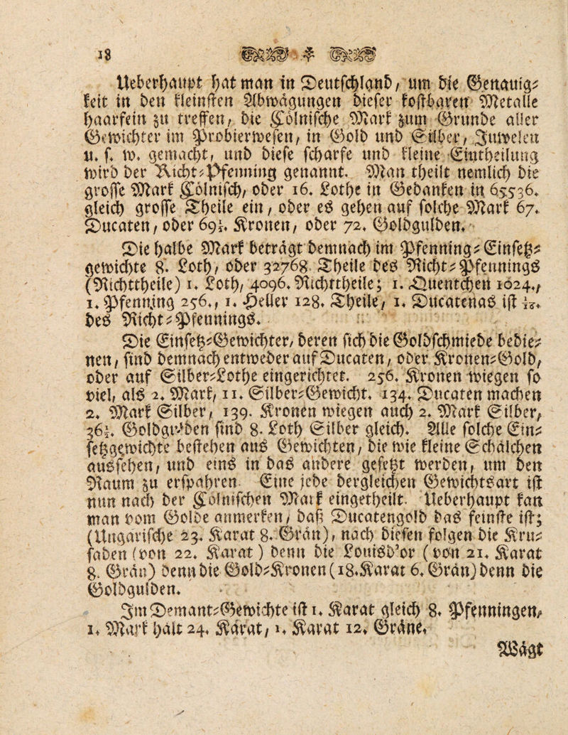 feit in ben Heinften Slbmdgungen biefet foffburen Metalle haarfein §u treten, bie golnifche 93varl §um ©rtwbe aller ©eWichter im 0robiern>efen, in ©olb unb ©über,.3tm>elen u. f, m. gemacht, unb biefe fcharfe unb Heine ©intheüung mitb ber 2Vtcht* Pfenning genannt., SD tau tf>eilt nemlid) bie grojfe Sftarf $6lnifch/ ober 16. £otf)c in ©ebanlen in 655-36. gleich groffe Steile ein, ober eb geben auf folche SDiiarl 67. Sbucaten/ ober 6gi, fronen/ ober 72. ©olbgulben. S)ie (>albe Dftarf betragt bemnacf) im Pfenning? ©infe^ gemidhte 8'. £ot© ober 32768 Shdle beb Glicht *$>fewtingb (tfachtthcüe) 1. £otf>/ 4096. ifticbrtheile; 1, ^Quentchen 1024,/ 1. Pfenning 256., 1. geller 128, Styeile, 1. Sntcateuab ifi beb ^tcbt^fenningb. S)ie ®nfefk©etmcf)ter, beren ftchbie©oIbfcbmkbe bebte# nen/ fütb bemnadj entmeber auf SDucaten, ober &ronen#©olb, ober auf @über#£othe eingerichtet. 256. fronen miegen fo uieli alb 2. Wlavf, 11* ©über#©emid)t. 134. Smcaten machen 2, 93larf ©über, 139. fronen wiegen auch 2. 93larf ©über, 361. ©olbgtbben finb 8- £oth ©über gleich. Sille folche &n# fehge.micfyte belieben aub ©emtcbten, bie wie Heine ©cbalchen aubfehen, unb einb in bab aübere gefegt werben, um ben staunt erfahren €tne jebe bergleichen ©ewicbtgart iji nun nach ber golnifchen SXcatf eingetheilt. lieberhaupt fan man t>om ©olbe anmerfen, bah ©ucatengolb bab fetnite ifb; (Ungar tfche 23. $arat 8. ©ran), nach biefen folgen bie $ru# faben (oon 22. fftarat) benn bie £ottibb’or (oou 21, $arat 8, ©td«) Denn bie ©Ölbaronen (is.^arat 6, ©rän)benn bie ©olbgulben. 3m©emant#©ewi<df)te ift u $arat gleich 8. ^Pfenningen,- 1. SJlarf halt 24. Äarat,1» $arat 12. ©rdne, m&t