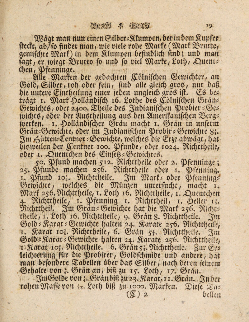 IBdat man nun einen (S ilber?$rumpen, ber in bern tupfet fledft, afvfo ftnbet mani toie fiele rohe Sttarfe ($?arf brutto, gemilchte Sttarf) in bem klumpen beftnblicb ftnb; unb man tagt/ er nnegt brutto fo unb fo fiel 'JDlarfe/ £oti)/ Äuent^ fym, Pfenninge. Sille Carlen ber gebauten f blnifcben ©ett>id)ter, an ©olb, ©über, roh obev fein, ftnb alle gleich groö, nur baS bie untere ©ntbeilung einer jeben ungleich groö i(f. €£ be* trdgt ib Sttarf iJoüdnbifcb 16, £otbe beS folnifcben ©rdm= Oemichtö/ober 2400, Stjeile bes 3nbianifcben probier toid)t$, ober ber Siuötbeüung and ben Simerifanifcben S3erg* toerfen. i» .£>oildnbifcber ©rdu macht 1. ©ran in uttferm ©rdn?®ett>ict)te, ober im 3nbianifd)en ^robir*©cnricf)te 8j. 3m /oiitteiuCentner*(gewichte, toeldjeö bie <Sr§e abtodgt, f>at biötoeüen ber Rentner 100, $pfunbe, ober 1024, SfticbttbeÜe, ober 1. .-Quentchen beö €ittfe(^ ©emtcbteö. 50. 0funb machen 512. Sftichttbeüe ober 2, Pfenninge; 25. $>funbe machen 256. 9ftd)ttbeüe ober 1, Pfenning» 1. 9bfunb io!, SHichttbeile. 3at Sttarf* ober Pfenning? ©emid)te, loelcheö bie Sflfmsen unterfud)t, macht 1. Sftarf5 256, SHichttbeile, 1. gotl) 16. 9lid)ttbeile,1, Quentchen 4. Stkbttbeile, 1* Pfenning 1. !Htcbttf)eiI, 1. geller u. S^icbttheil. 3nt ®rdn?©etpid>te bat bie ‘SZarf 256, 5iid)t? tl>eile, x. £0tb 16, 9ticbttbeüe, 9» ©rdn 8. SÜcbttbeile. 3m ©olb ^ $arat ^ ©etoichte halten 24, Karate 256. 9tid)ttbeiie, i. $arat io|. SHicbttbeüe, 6. ©rdn sh 9^tc^ttf>etle. 3m ©olb * S?arat ? ©emichte halten 24, Karate 2$6. SKicbttbetle, i.^arat iof. Sftcbttbeile» 6, ©rdttiT.S'iicbttbeiie. gar ®r^ leid)£eruttg für bie Sppobirer, ©olbfcbmiöe unb anbeee, bat man befonbere Tabellen, über bag (Silber, nach bereu feinem ©ebalte pon h ©ran an, biß §u 1 s> Sott), 17, ©rdu. 3m@olbePott}. ©rdttbib §U2g,$arat, ii,©rdn., 3nber rohen Sftajfe Pon i?, £otf) b$ |tt 1000. SJiarfent SDtefe iHa*