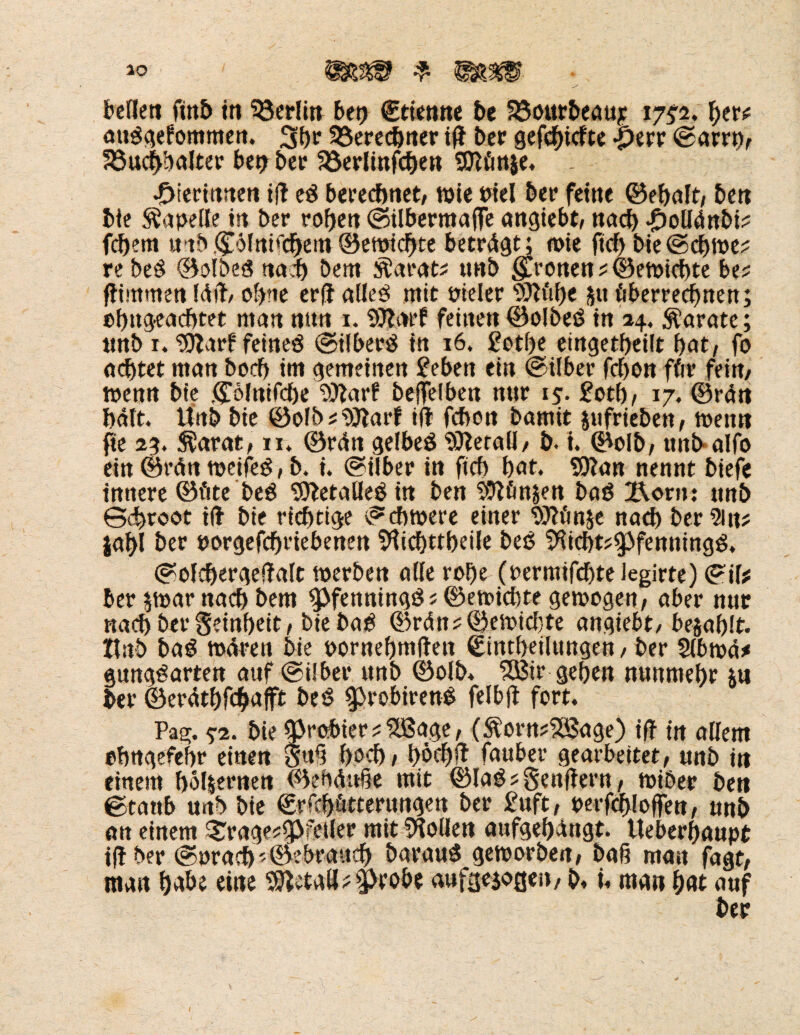 ausgenommen. 3br 33erecbner ifl ber geriefte -perr ©arrp, S3ucbbalter bei? bet? Söerlinfcben SOZönje* - •Dierinnen ifl eS berechnet, wie Piel ber feine ©ebaft, ben bie Kapelle in ber roßen ©Übermaße angiebt, nach -Oollünbi? febem mb <£öfrti<cbem ©ewiebte betragt; wie ftcf> bie@cbwe? re beS ©olbeö nach bem $at*at? unb fronen ?©ewicbte be? flintmen Idfl/ ohne erfl alles mit pieler s2)lfibe ju überrechnen; ebugeaebtet man nun 1. SJlarf feinen ©olbeS in 24. Karate; tmb r. ‘Silarf feines ©ilberS in 16, £otf)e eingetbeilt bat, fo achtet man boeb im gemeinen £eben ein ©Uber febon ffrr fein, wenn bie .©olnifcbe fülarf beffeiben nur 15. £otb, 17. ©rUn halt. Unb bie ©ofb?$ftarf ifl febon bamit jufriebett, wenn fte 2g. Süarat, 11* ©rßn gelbes $)letall/ b. i. ©olb, unb alfo ein ©rän weifet, b. i. ©Uber in ficb bat. SOlan nennt btefe innere ©fite beS 'iÖletalleSirt ben SOlfinjen baS X\orn: unb Gdjroot ilf bie richtige ©cbwere einer fOlönje nacb bereit? jabl ber porgefebriebenen Sftidjttbeile beb 9iicbt?3>fenningS. ©olcbergeflalt werben alle roße (permifebte legirte) ©il* ber $war nacb bem $>fenningS? ©ewkhte gewogen, aber nur nacb ber Seinbeit, bie baS ©rän?©ewicl}te angiebt/ befahlt. Ztnb baS wären bie pornebmflen ©intheilungen, ber 2lbw4* gungSarten auf ©über unb ©olb* 5ßir geben nunmehr *u ber ©erdtbfehafft beS ^robirenS felbjl fort* Pag. $-2. bie probier ? XBage, (&'orn?Xßage) ifl tn allem ebngefebr einen $uß hoch / böcbft Tauber gearbeitet, unb in einem bölsernen ©ebäuße mit ©laS?Senflern, wiber ben ©taub unb bie ©rfebötterungen ber £uft, perfcbloffen, unb an einem ^rage?fj>feller mit Sollen aufgebangt. tteberbaupt ifl ber ©pracb©ebraucb barauS geworben, baß man fagt, man habe eine Metall?$>robe aufgezogen, b. t« man bat auf