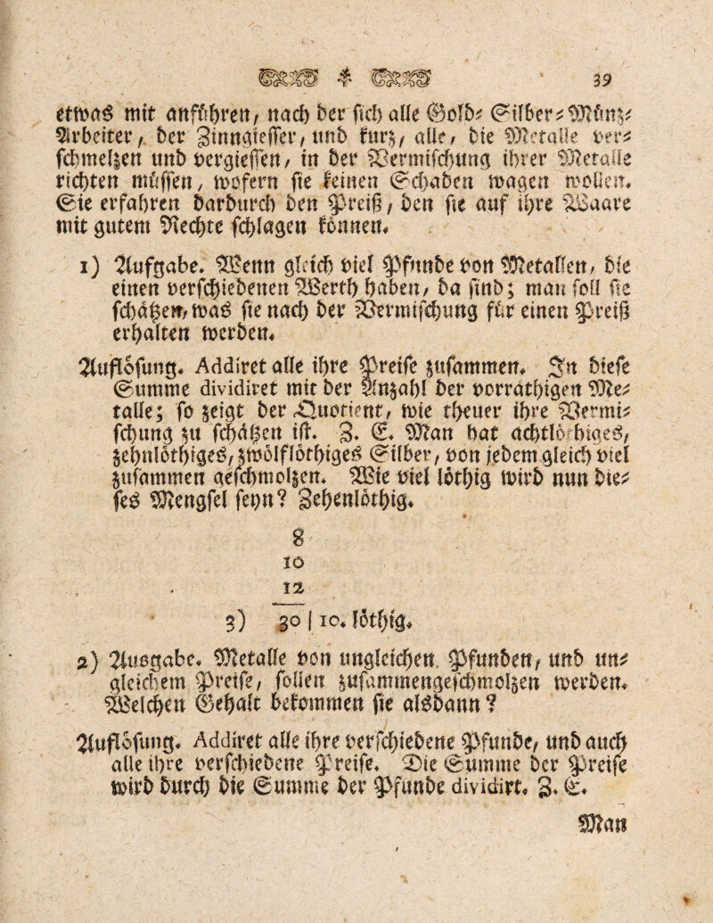 etmoS mit anföhrett/ noch ber ft eh alle (Selb? (Silber Arbeiter , ber Binngteffer, unb fttrj, alle/ bie Metalle uer* fchntelien ttnb uergiefFert/ in ber ?öermifd)ung ihrer Metalle richten mftffett, mofern fte feinen (Schaben mögen mollen« (Sie erfahren Darbttrcb ben greift , ben fte auf it)re xöaare mit gutem 9iecf)te fchlagen fonnett« 1) Aufgabe. SBettn gleich biel ^3fmtbe bon S&etaffen/ bk einen oerfc§iebenen tßerf!) haben/ ba ftnb; man foEl fte fchdf$e»r ma£ fte nach ber ?Öermifchtmg ftr einen g}reih erhalten merben« 2tufl6fung« Addiret alle ihre greife sttfammen« 3?st btefe (Summe dividiret mit ber vinjahl ber tmrrdthigen SOle* tolle; fo §eigt ber ^uofient, mle theuer ihre SÖernti? fehlt ng ut fcf)dl|eu ijt. §. (£. <S3ton bat achtle hiaeö, jehnlöthrgeö,$mölflötbtgeö (Silber, tmn jebem gleich biel jufammen aefchmol§en« $8te biel löthig mirb nun bkt feg Sftengfel feijn? gehenldthig« tt . 8' io 12 3) go I io« löthig« 2) 2(ußgabe« Metalle ben ungleichen, 5>funbett/ unb ttn# gleichem greife, follen sufommettgefchmöljen merben« ' Reichen ©ehalt befommen fte alöbonn ? 2luflofung. Addiret olle ihre berfchtebene g>fmtbe, unb auch alle ihre oerfchiebeue greife« 2)ie (Summe ber greife mirb burch bie ©umme ber g>funbe dividirt, 3« ©« ^ ' mtt r