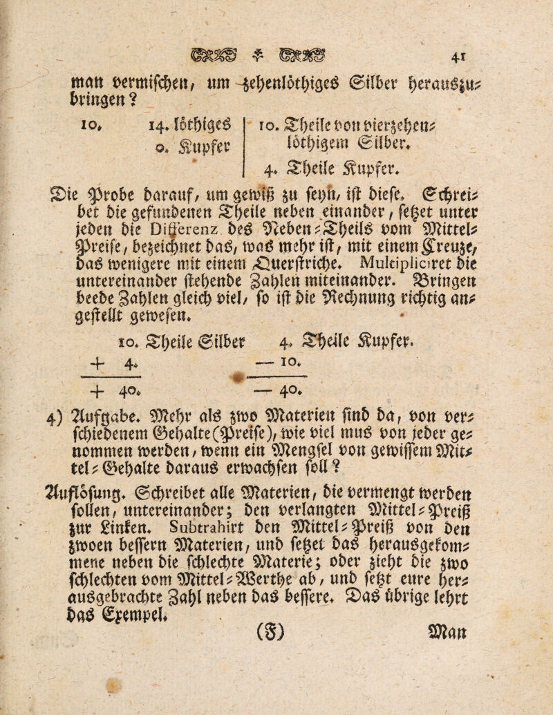 matt dermtfeben, um #benI6tbtgeß ©übet* brtmßmf bringen? SDie ^tobe herauf, um gewifj m fei)«/ tjf diefe. ©tbrd? bet die gefundenen Streife neben einander, fefet unter jeden die Di^erenz deß Sieben ?Sbeilß dom Mittel? greife, bezeichnet daß, maß mef>r i1if mit einem $reu$e, daß wenigere mit einem /Ouerffriche. Mukipiiciret die untereinander Hebende gabiett miteinander, bringen beede Sablen gleich diel/ fo i|t die Rechnung richtig an* gesellt gewefen. io. Sbeile ©über 4* Steile Tupfer. ——* IO, 4) Aufgabe. SOlebr alß zwo Materien find da, don der* fcbieoenem ©eljalte(greife), wie diel muß don jeder ge* nommen werden, wenn ein Sftengfel don gewijfem Sftit* tel * 0ebalte darauß erwacbfen feil? 2fufIofung. (Schreibet alle Materien, die dermengt werden feilen, untereinander; den derlangten Glitte!*^preif? |ur ginfen. Subtrahirt den fftlittelt greift don den iwoen belfern Materien, und fefcet daß beraußgefom* mene neben die fcblecbte Materie; oder §ief)t die zwo fcbledbten dom Mittel*2ö3ertbe ab, und fe|t eure ber* außgebracbte gabt neben daß belfere. S)aß übrige lebrt daß Tempel.