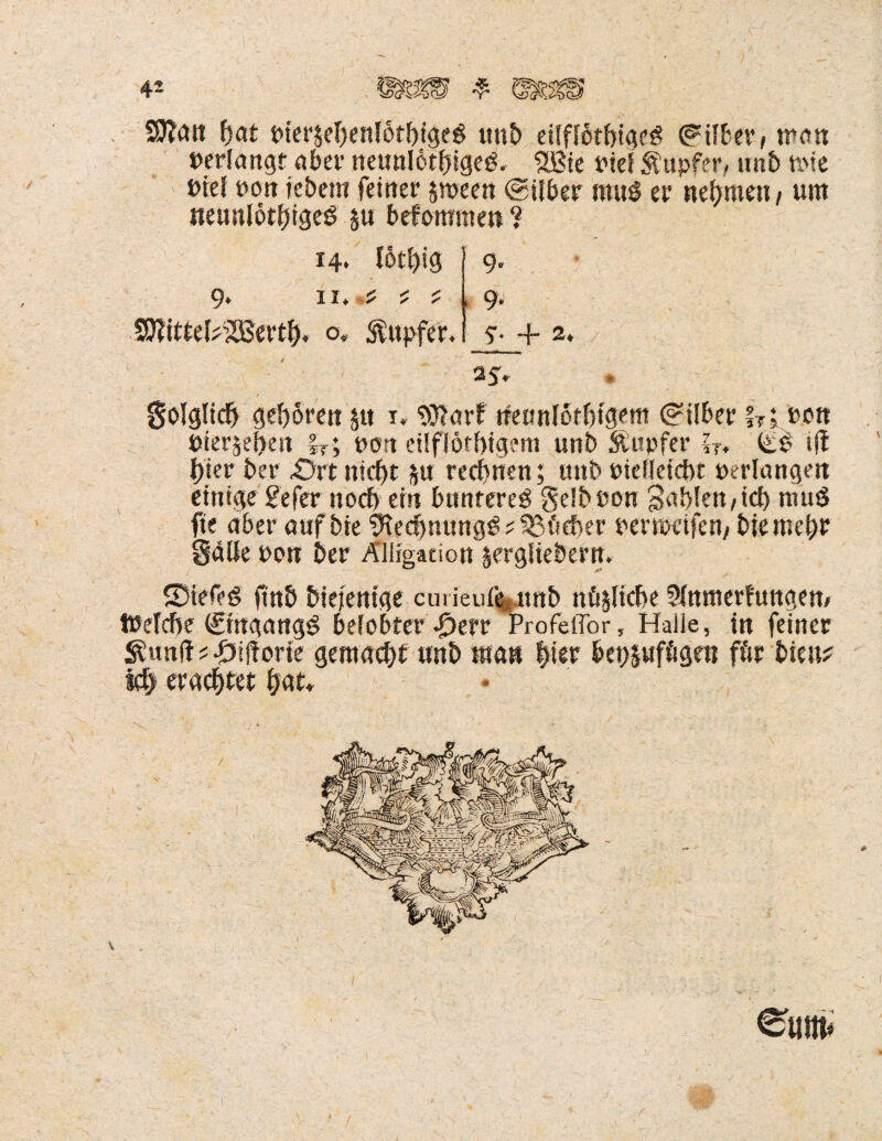 / / Wan !jat pieräebenlotbtgeö unb eilffotbigeö ©Übet/ man »erlangt aber neunlotfjigeg. 5Bte Pief Tupfer, unb mie »iel ron tebem feiner sroeen ©Uber muS er nehmen / um neunlotbigeö $u befommen ? 14. I6tl)ig 11. Wittd^SSertfj. o, Tupfer. 9. 9. 5- 4- 2* / 2t 5* # Solglidj geboren $u 1. Warf neunlotbtgem ©Uber hi »0« »terjeben hl Port eilflöfbtgem uni) Stopfer ?T. ift hier ber £>rt nicht rechnen; unb Pielicicbt perlangen einige 2efer noch ein bnntereö gelbPon fühlen/ich muö fte aber aafbie 9iecbm?ng£? Köcher permeifen, bie mehr Salle Pon ber Ällfgaeion §erglieÖern. SDtefeg finb biejenige emieufe unb tunliche 2lnmerfungem töelcbe ©tngangS belobter Profeflor, Halle, in feiner $utt(H #ij?orie gemacht unb man hier bet)§ufögen för bien? Ich erachtet hat*