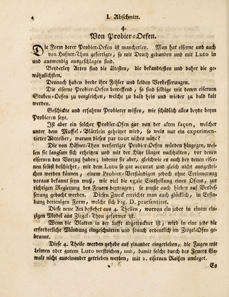 I. Hbfcfynitt. löon probier ^£)efem ic $ornt berer <ProSier*£>efcn iß tnan#er[ct}. S£Tcan §at eifernc «ttb au# non £)afner#5§on gefertigte/ fo mit 5Dra# gebunben unb mit Luto in unb augtnenbig attggef#lagen finb. Q3et)berlet; 2frten ftttb bie äftejieit/ bie befanbteßett unb ba^er bfe ge# tno§nli#|?en. 2>ennc# f^aben beebe #re Segler unb feiben 23erbefferungen. 5Die dferne <probier<£>cfcn betreffenb / fo finb fclbtgc mit betten cifmten ©tuben * £)efen jtt nergld#cn/ n?c(cf;e ju halb §cig unb toteber ju batb falt tnerben, ©ef#iefte unb erfahrne ^robterer tniffen/ tnie fd^ablid^ affeg betjbe beprn probieren fet?e. aber du fof#er *Probier*£)fctt gar non ber aften fatjon, tnef#er unter bem 5Dluffef * 2$fdttldn ge§e#et wirb/ fo tneig nur ein experimen- tirter3tbtreiber/ warum biefeg par tout ni#tg nu^e? 3>ie non ijdfner^on nerfertigte ^>robier^£>cfen mürben hingegen/ tvef# len ftc fangfam ft# erzeigen unb mit ber £>#e (dnger na#ljaffen/ nor benen eifernen ben 3?or$ug fjaben; inbeme ftc aber/ gld#tnte eg au# bet} benen elfer# neu fefbfi bef#ieljef/ mit bem.Luto fo gar accurat unb glei# ni#t auggeflrt# #eu werben formen/ einem probier#ÄBetfldnbigen jebo# o£ne (Errinncmng norauo befannt fe^n muf/ wie nid bie egale Sin#eiftmg eincg öfeno, ^ur richtigen [Regierung bes $euerß beitragen; fo mufic au# IMebct? auf SBerbef* ferung geba#f Werben. liefen gweef erreichte man au# glucfli#/ in Srftn* bung berjenigen §orm/ tnd#e ft# Fig. D. praefentiret. Diefe neue %vt befielet aus 4. Reifen / wornon ein jeber in einem ein# ^Igen üDIobef aug ^tcgcL^fjon geformet ifh 2Bemt bie Platten tu ber iufft abgetroefnef ijl, wirb in eine jebe bie erforbcrH#e ÜKunbung eingef#nitten unb fona# orbentfi# im 3[ie3ef*£)fcn 3e* brannf. ®fefe 4* $gdle werben ge^ebe auf dnanber eingerieben / bie §ugen mit leimen ober gutem Luto nerj]ri#en/ unö; bamtt fol#c bur# beg §euerg @e# tnaft ui#t augeiuanber getrieben werben; mit 2» eifernen Svaifen umleget.