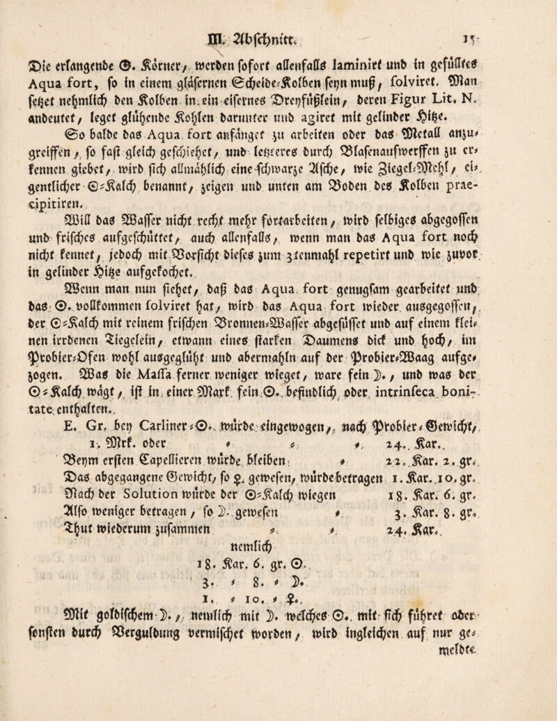 X>ie erfangwbe ©♦ &&inet/ fofort affenfaffö laminirf unb in gcfuUfce? Aqua fort, fo in einem gtaf^rncn ^dT;eit>e^Äor6cii fe^tt mu^/ folvirct. $?art fe^et ne^mtid? ben Äolben imein eifevueei ^Dre^fußfeitt / bereu Figur Lit* N< anbeutet/ leget glu^enbc «Konten barunfer mit) agiret mit gelinbet $i£e. ©o bafbe ba$ Aqua. fort anfanget $n arbeiten ober ba$ tDlcfaö anjm greifen / fo fajt gleld? gefcf>te6ct / «nb legcercs twrcf; QMafenaufmcrffcn ju er* fennen giebet/ n?irb fic^ aßmapd^ eine fd)marje 2lfcf;e/ trie gtegebSJle^f/ cU, gentlid;er ®^afd) benannt/ jeigen unb unten am $5oben be$ Äolben prae- cipitiren, SXöiß ba$ SBaffer nid)t reefrf me§r fortatbeifen / trirb fefbige* abgegofen unb frifd^eö aufgefdbuttet/ aud? allenfalls/ menn man bas Aqua fort nod? nid?f fennet/ jebod? mit 53or(If>t biefe$ $um 3tenma^l repetirf unb n>ie jnbor in gelinber iji^e aufgcfod^ct., 2Bcnn man nun fielet/ baß.bas Aqua, fort gemigfam gearbeitet unb ba^-©♦ ^oQfommen folviref ^at/ rnirb bas Aqua fort nueber. ausgegoffeit/. ber G^ald) mit reinem feifd^en ^ronnemSBaffcc abgefüfjet unb auf einem fiel? neu trrbenen 5iegelein/ etmann eines fiarfen 3>aumens bief unb §od?/ im ^Vtobier^Dfen mo^f ausgegfu^t unb aberma^fn auf ber <Probier*2Baag aufge# jogem 9Bas bie Mafia ferner weniger wieget, wäre fein.])» / unb was ber © * Äaldb wagt / iß jn; einer SHarf fein©*, bpftnblid) aber, intrinfeca. boni- täte entgolten*, E* Gr. bei; Cariiner *©> Würbe? cingewogen /, naefr ^to6ict*®ewfd;t/ ir. 95?rf. ober *■■ ■#> 24*.j?ar*, 2)et}m erßen Sapeßieren trurbe bfeiben i .#.■ 2 2« JSär. 2 ♦ gr, ©as abgegangene ©cwidStf/ fo gewefeu/ Würbe betragen 1. $ar.,i o» gr« STiad) ber Solution würbe ber ®^j?ald) wiegen i.8* $ar« 6. gr* 2([fo weniger betragen ; fo 2>..gewe.fen 3. jtar, 8* gr* $£ut wieberum jufammen nemlid? 18* $ar, 6. gr. ©., 3. i 8. * % I« , 0 Io < ^ 1 50ltt golMfcfrem ])♦/; nemfid? mit ])♦ wefd?es ;©#, mit ftd) führet aber- fenfien burefr SSergulbung bermifefyet worben/ mirb ingtei^en auf nur ge^ melbtt