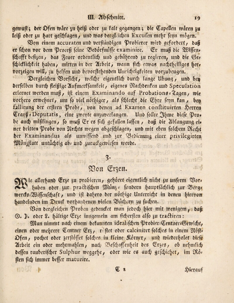 getwp; bet Ofen träte \n ()dp ober 5« fatf gegangen* Me (Eapeffctt mären 511 feip ober 5« hart gefragt«/ unb trag bergleichcn Excufen ntejrjr fepn mögen. SJon einem accuraten unb rerpanbigcn probieret trlrb gefordert/ bap et fdbon rot bem <Procep feine 95eb6rfnujfe examinice. (Er trtup bie SJBIffen# fchafft Befreit t bas geuer orbentfid) unb gebu^tenb $u regieren; unb bie ©o fchicffichfeit ^abeit/ mitten in ber Arbeit, traun ftdb enras nadb^cifigeo fyev* rorjeigett triff/ ^u Reffen unb berorjTebenben Unrichtigfcifen rorjubeugen» S)crg(eid;ett ^3orftd)t/ treidle cigcntfich burd? fange Ubrntg/ unb bc$ berfefbett burd^ ffefpige 3(uftnerffamfelt/ eigenes 0kchbenfen unb Speculation erlernet trerben mup/ ip einem Examinando auf Probations*‘Jagen/ trie ror^ero ernennet f um fo rief not^iger / als frhlechf bie Q5^re fepn fan/ 6etj fallirung ber erpern <Probe/ ron benen ad Examen conftituirten Herren (Erapf *Deputati$, eine jmepte anjurerfangen, Unb foffte Sfyme btefe $)co* be auch ntipüngcn/ fo mup (Et es pd? gefallen fajfen / bap bie Jlbfangung tU ttcr brltten ^3robe rou 3?echf$ tregen abgefd?fagcii/ uub mit e6en fold)em Dvec\)t ber Examinandus als umrjffenb unb $ur ^ebienung einer privilcgirten !0?un$patt untüchtig ah unb $urmfgcftnefen merbe* . ' 5 ' * 5 ■ • f * ' « ' >.' i -* - .*■ ■■ 3- ?Oon €rjem ÄT|le allet^anb (Erje &u probieren/ gehöret eigentlich nicht ju unferm f$ov* tiv paben ober $ur pra£tifd?en SHun$* fonbern (jauptfarhlich jur 95erg* mcrcfs*2öiffenfchaft / unb ip ba^ero ber uotfdge Unterricht in benen hiernon hanbclnben im ®rucf rothanbenen riefen 23m1;ern tut juchen. SJon bcrgfetchcn groben gebenefet man jebcd) ^er tntf trenigem f bap ©♦ h ober h^{ige ©rje insgemein am peherpen affo ju traftiren: Sftan nimmt nach einem bekannten idealifchen ^robier;(Eentrter?@etuichf/ einen ober mehrere Zentner (Er$/ r pet ober calciniret folches in einem 3top* JOfen/ pochet ober jcrpojfet fofehes in ffetne dornet; unb tric&er(jMef biefe Arbeit ein ober mehrmaljfen/ nach 25efchajfenhdt bcs (Er$eS/ ob nehmftd? beflfen raubertfeher Sulphur megge^e/ ober trie eö -attd) gefehlt/ im Ovo* pen pch immer befler maturire, € t i?krattf