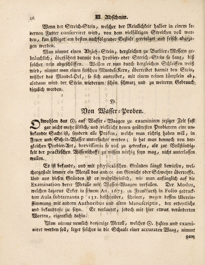 ■) HI. 2tbfd)fMCr. ÜBenn ber ©trcidn©tein,, »«(djer bet Üutnlidjfeif tjaf&er in einem U> fernen 'Jutter confervirct wirb/ »on bemtueffäitigen ©freidjen uoü »er* feen / fern jelbiger eim bcfftn nadjfofgcnbcr ©cftalt gcreiniget unb frlfäfs «bgcjo» gen werben. SOIan nimmt einen iÄ&sieh * @fein>.T betgleidjen jubarbier «SHcffern ge« btflit^lid)f, «berfflj'jret batmit ben ^robkt# ober @freich«©fein fo fang/ b(0 foidjer rein abgefefjlijfeti.. vBcilen er. nun burd; bergleidien ©d;feijfcn »eijj Wirb/ nimmt mau.einen frtfehen ®anbekÄcrn/ «betreibet barmif ben ©teilt/ »ifd)et bab £9Janbe[«OcI; fo fleh ausreibef/, mit einem reineniitmpfetn ab/, aisbann, »irb bet, ©fein, Wieberum? feben, fdjwarj unb. j« »citcrm ©ebraueb, biatlid? »erben.. föoit Gaffer?groben.. Bwotjlen bas ©. auf -Baffer * ©aagett ju - examiniren jejiger 3eit faf! gar niefct me|t «blich/ unb vieMd)t betten geubfeften Probierern eine utu befatt^te <Sarf)c tff^ fonbrrn affe großen/ mdrfK tnan, richtig ^aßen ^iü / tn §c«ermb€^eib?®affer untcrfuchef werben; fo hat man bettnoch non ber? gteld&cn probier?$rty breviflimis fo tnel 5« gebenfen/ als jur; &oSjtdnbig# feit ber ^ijfcnfd^afft 51t miffen notfjtg fet;n mag/ ntdßf «nfettaflen, f£ß iji ^cfanbfv unb mit phybcalif<f;en?„ ©runben fdn^f? Bcm^fen/ ml* fhcrgejlalt immer ein Sfftetatt bag anbere am ©emießt obcr @dßmef^rc ubettreffea Mnb ang biefen ©runben J(f cg / wie man anfänglich auf bie Exarninatioii berer SKetaßemft =; 2Baffer#S®aagen «erfaüem ©er Modus, welchen ia$ar«6 Srfer tu feinem An,1673, $u granffwrtb in Folio gebruef# fern Aula:fubterranea p 13.2« befd?retbct/ ftf;emct/ wegen beffen Uberein? pimmungi mit anbern Authoribus ttnb alten Manufcriptis,, ber orbendiche ttnb befanbtege |^.n^ Sr miautet ß jebcd) mit f}kt etwas. reranberten SBcrten^ eigentlich ba^in:: - tplan nimmt ncmflch bagjcnfge 5D?etaBT>, wefdbeg■■©♦ isajicumb exami- ®iref mürben foö/ leget fold/eg in bie @<|aale einer accuraten SBaag/ nimmt im