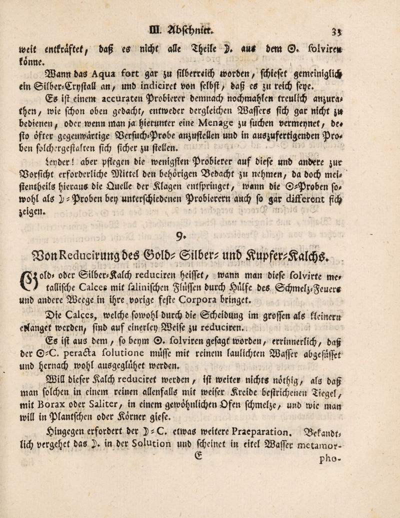 ffl. #t>fd?ro«* weif enffraffef, bafj es nid;t «Ile $(jeife J* auf betn ©♦ folvire* fönne. • • r ’ , SBamtbab Aqua fort gar ju ffI6erc«i^ worben, fcftiefef gemeinigli# ein ®i(6ec'-Sri)ffaß «rt/ ttttb indiciref Poti fetbfi, baß eb }tt reidj fctje. (Sb i(i einem aceuraten 'Probierer bemttacf; nodjraaftfcn freund) «ttjurds tfjen / tote fdjem oben gebaut/ enfweber bergletdjen -JBafferb ftd& gar ttie^rt j» bebienen, ober wenn man ja (jicumfer eine Menage jn fuefeen permepnef , be# (io öfter gegenwärtige 2ßerfucfj<(Probe mijtijieflen unb in aabjufertigenben 'Pro* ben fofdbergcjißften ftdj ficfier ju ließen. fetiber! aber pflegen bie wenigfien 'Probierer auf biefe unb anbere jur S3otfid)t erforbedtdjc Mittel ben Gehörigen 53ebad)t }u ncljmett, ba bod& mci» flenffjeilb hieraus bie Quelle ber Etagen entfpringef, wann bie ©groben fo» woljl alb j) t groben bet; unferf^iebenen Probierern and; fo gar different fi$ jeigen. * : : ;; « ’ > SBott Redudrmtg&eö ©olD? ©über? unb Äupfer?5*!aldE)&. . *; •> *= . - \ 11* ' \ l ... h . i \ »■?* ■ -> *'' \ -J- ■ **/ ■ J otb# ober <Sil&cr*&afd) reducircn griffet/ wann man biefe folvirte me» V / ta(lifcf;e Caices mit falinifdjcn Sltiffen burd; £mlfc beb ©cftmelpgcuer« unb anbere Söeege in ifjre porige fefie Corpora bringet. 2>ie Caices, welche fowofjl burdj bie @cf;eibung im grojfen alb fleinera cblangef werben, ftnb auf einerlei; SSctfe ju reduciren, (Sb i(i aub bem, fobepm ©. folvirengefagf worben/ errinnerlicfc, bn§ ber ©'C. peracia folutione muffe mit reinem faulicfiten SEÖaffer öl>gcf«f|tf unb fjernaej; wofjt aubgegfufjet werben. 2BilI biefer Äafdj reduciref Werben, ifi weiter nicfyfb nöffdg, als baff man folgen in einem reinen allenfalls mit wetfer Ärcibe bc|irid;enen Siegel, mit Borax ober Saliter, in einem gewölwlidjen Qfen ftf;ntel}e, unb wie man will in piantfd)en ober Körner giefe. hingegen erforbert ber JsC. etwab weitere Pracparation. <Befatibt» V\ä) vergebet bab j» in ber Solution unb fdftcfnet in eitel SBaffer metamor- pho-