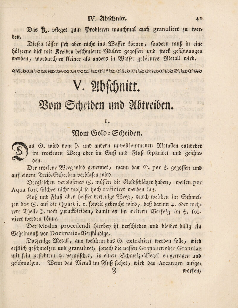 ©a$ %. pjTegef sum probiere« mand&mal aud) granuliref ju wer* bem ©iefes laffct (Id? aber ntd&t ins? SB affe r fönte«/ fonbetn muß in eint !(jof$erne btef mit treibe« befcfymicrtc *3Jlufter gegoffen unb flarf gcfd;mungen werben / worburd) cet Keiner ate anbers in SBaffer gefbrntes SJletaU wirb. S3om ©oli)^©d)ei&ett* as ®. wirb «cm ])♦ unb attbent utwoEfommcnen £0«efaKett ettfwebet im freefenen äüceg ober im @uß unb §fuß feparirct unb gefegte# bcn. ©er treefene SEBeegwirb genennet/ mann bas ©♦ per £♦ gegoffen unb auf einem 3rctb*@d?erben »erbfafen wirb. ©ergiehi?ett «erbfafetteef ©♦ muffen btc @ofbfcf?(ager fjabett/ weifen per Aqua fort foidjcS ntd?t wo§f fo 1}0cf/ raffinirct werben fmt. @uß unb gtuß aber ^ciffcf berj'enigc SBeeg/ burcf; weießen im ©cfmtcf* jen bas ©♦ auf btc Quart i. e. foweit gebracht wirb/ baß barimt 4. ober mcf}* vere Steife 3). nod) jurutfbieiben/ bamff es im meitern SJcrfofg im $. foi- virct werben tonne, ©er Modus procedendi gerbet) iß «erfdjieben unb btetbef bidig ein ©cljetmnuß «or Docimafie*9[krßanbtge. ©asjenige SDlefad/ aus meinem bas ©♦ extrahiret werben feile / wirb crß(id) gefd?mof$ett unb granuliref/ fonaef; bie nafjen Granalien ober Granulae mit fein geliebtem «ermtfepet/ in einen <0d&mefj Siegel eingetragen unb gcfc&moijen* SBenn bas 53ietad im §i«ß ße^ct/ wirb bas Arcanum aufge* worfelt/ o