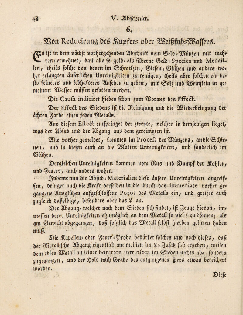 6* Sßott Reducirtwö Sixtpfa't ober €S iff tu bem nachß nod/ergehenben 2lbfchnitt t>ont ©elb^Siunjen mit meh* tcni erwehnet/ baß alle fo gelb* als ßlbecne ©elb*Specie$ unb Medail¬ len/ i\tils fofche von benen im ©<hmel$en/ Siefen; ©luhcn unb anbers wo* her erlangten anfcrlichen Unreinigfeiten 5« reinigen/ f^eils aber fofd&en ein be? ßo feineres unb lebhafteres 2lnfehen 511geben/ mit ©al^ unb SBeinßein in ge? meinem 28a|fer muffen gefotten werben. Sie Caufa indiciref hiebep fd)ütt jurn SJoraus ben Effeft* Ser Effe& bes ©iebens iß bie Reinigung unb bie 2Bteberbringung ber achten $arbe eines /eben SietaHs* 3(us biefem EfFeft entfpringet ber ^wcptc/ welker in bem/euigen lieget/ was ber 2(bfub unb ber Abgang aus bem gereinigten iß* 583te norher gemelbef, fommen im Procefs bcsS!tm$enS/ anbie©dhie? nett/ unb in biefen aud; an bie Platten Unrcinigfeiten/ unb fonberlich int ©lu^eti* ^Dergleichen Unrcinigfeiten fommen nom Dins unb Sampf ber 5?o§fett/ unb §cuerS/ and; anbers woher* 3nbeme nun bie 3(bfub? Materialien biefe aufere Unreinigfeiten angreif? fett/ bringet and? bie 3£raft berfdben in bie butch bas immediate t)orf)er,ge? gangene 3tuSgluhen aufgefchlojfcne Poros bes Sletalfe ein/ unb greifet and; jugleich baffetbige/ befonbcrs aber bas au* Ser Abgang/ welcher nach bem ©leben ßchßnbet/ iß ^euge htebon/ im? maffen beter Unreinigfeiten ohumogtich an bem Sietall fo nid fqn rönnen} als am ©ewteht abgegangen / baß folglich bas Stef.aB felbß fytxhtv} gelitten haben muß* Sie Kapellen? ober geuer’^robe beßarfet folches unb noch biefeS/ baß ber Sietaffifche Abgang eigentlich am meiften im ?^3UN ßcf; ergeben/ weifen bem eblen an feiner bonitate intrinfcca im ©ieben nichts ab* fonbern jugegangett/ unbber^alt nach©rabe bes entgangenen Jers etwas bereichert worben* Sieje 1