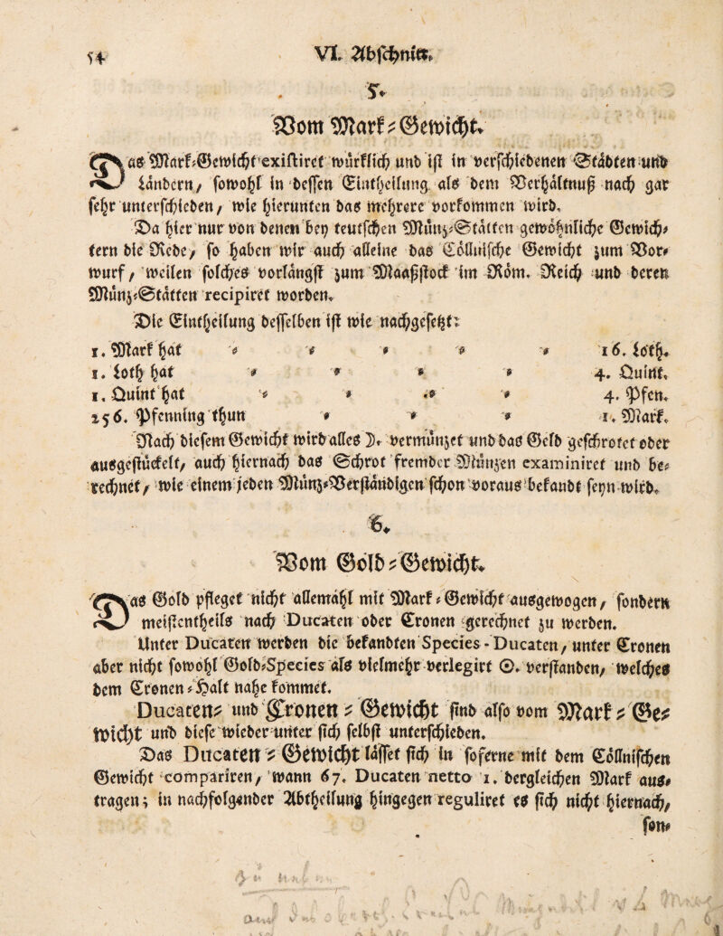 t'4 S. 93om SOtorf? ©etvtd&t» jf^Va$'9W’<trf?@ctt)ld&f^exiftircf n)ürHtd& unb tfl in mfcbiebenen @fäbfen iaribcrn/ fotvo^f in bcfjcn (Shuf^cilungals bem 35c^aft««f nad) gar feljr timetfd)icbert/ wie bierunten bas mehrere norfommcn wirb, 5Da ^{etr tt«rt)on benew bei; tetnfdjen 3Jtun$*@fa(fcn gewofnl\ä)c ©cn>id5>/ fern bie Siebe* fo ^abctt mir audf) aHeine bae £dduifcf>e ©crnid&t jum 93or# nmrf, weilen fofd^eö Dorlatigj! }«in ‘^aafjtoct im Otom. iKetcb unb bereu f0tunj<@tatten recipircf worbem t>k ©itt^cirung beffetben tft wie nacbgefefsn i.?9tar! ^a( 'e '* » '* ■* 16. titfy* i, iotfyfyat v '* * '• 4. fiulrtf« i,öuin( ^at * «»■ * 4. opfern *56« Pfenning tl^tm > * * 53iarf* £ftacb biefem ©ewiebt wirb alles 3). ircrmmijet tnib baö ©cfb gefefirofefeber ausgeftucfelt/ auch biernaeb baö <Bd)tot frember SJhSnjen examinirefunb bt* rechnet* wie einem leben ^nj.^ftj^laettfd^ow^oraueiiJeftobf'fe^nwi^ fOom ©otö * ©mtä)k \ ©ofb pfleget nidjf aüemäfjf mi( SDtarf«©ewlcfif ausgewogen, fonbem iv) metflcnt^eilö nadj Ducaten ober Kronen gerechnet ju werben. Unter Ducatctt werben bie befanbfenSpedes-Ducaten/Unter Kronen aber nid&t foroof)! ©ofb>Spedes «fs nlefme^r »erlegirf ©. nerflanben/ weldfrett bem Kronen * £>alt hafje fommef. Ducatctt? itttb ^rottett ? ©ctvicfjt jtnb atfo t»om ? 0c? iTptC^t urib biefe wicber unter fid) felbji untergeben. Sag Ducatctt ? ©CtUiC^t täflet fid) in foferne mit bem Köffnifc^et» ©ewtdjf com pariren/ wann 67, Ducaten netto 1. bergleicfien COiarf aus* tragen; in naefifofgenber 2t6t^eifnng |ingegen reguliref eg fufy niefct fcietma#/ f#w ö- ** hki i: ft ft |S“4-'tk-4'f *<• V t 4 ? . > -4.A ■{ t \ ti