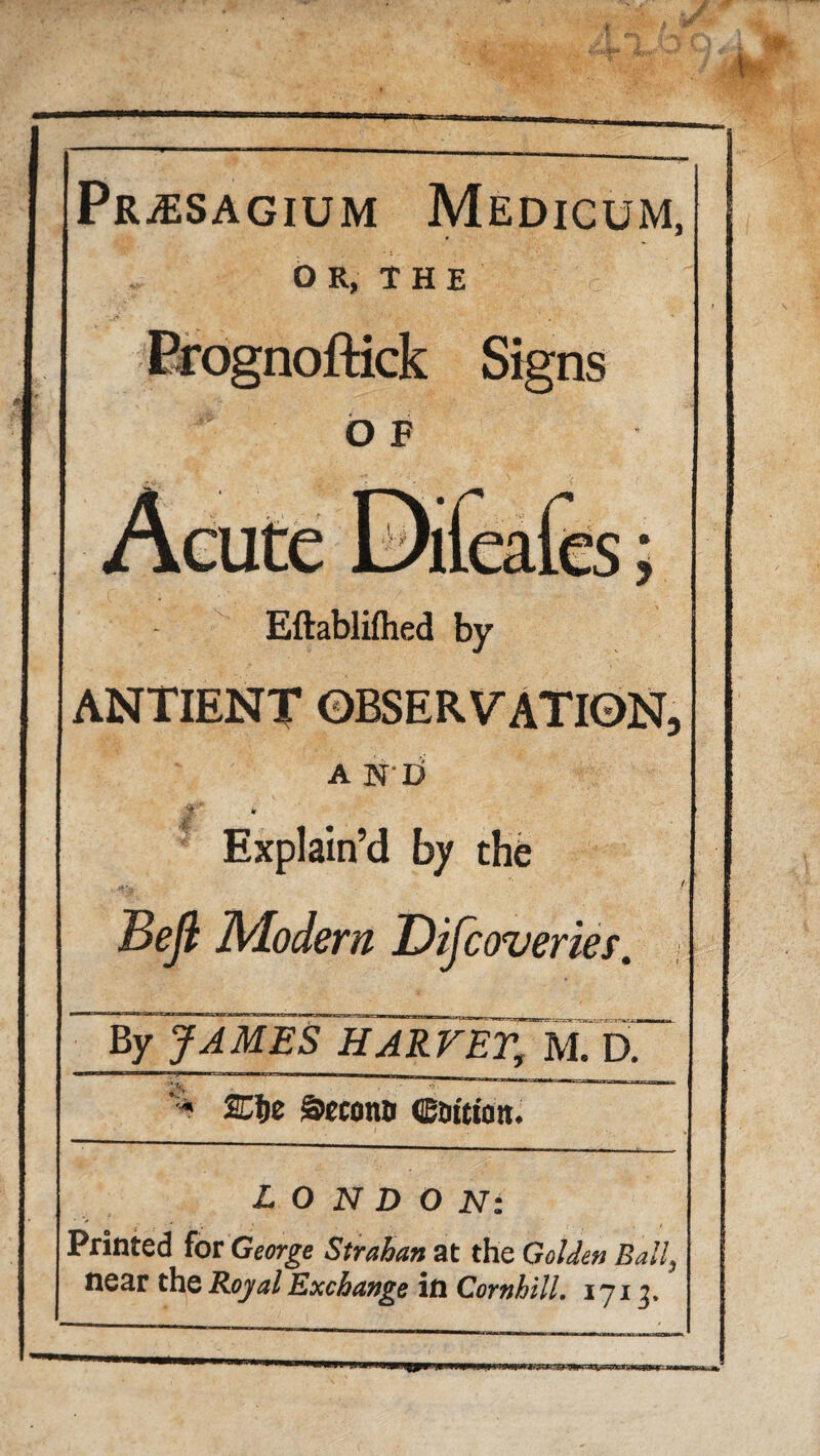 PRjESAGIUM Medicum, OR, THE Prognoftick Signs o F Eflablifhed by ANTIENT OBSERVATION, A N'O ¥ Explain’d by the Beft Modern Discoveries. By JAMES HARVET, M. D.~~ r 1. i r —r ^ . - ■ , , . < I I I „ , ' « giecona cattion. LONDON: ~* * l ; » ■ , . • , / Printed for George Strahan at the Golden Ball}