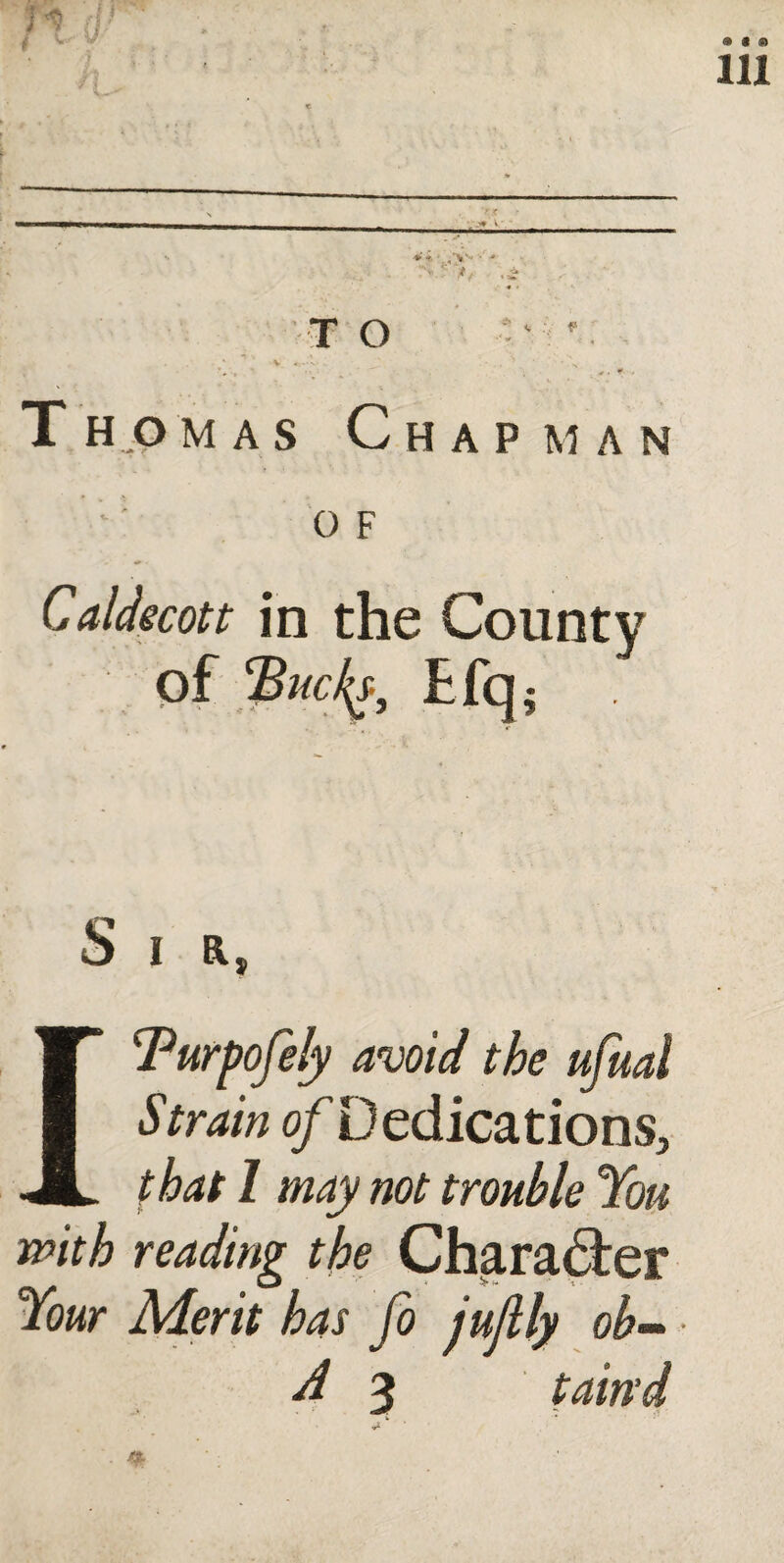 r < V- V *fc - /V*** -* TO _ . . * V 4S*-N* - * ’ ■ T homas Chap man 0 F Caldecott in the County of Efq; Si r, ITurpofely avoid the ufual Strain o/Dedications, that I may not trouble You with reading the Character Your Merit has fo jujlly ob- A 3 tain'd <r* V ‘