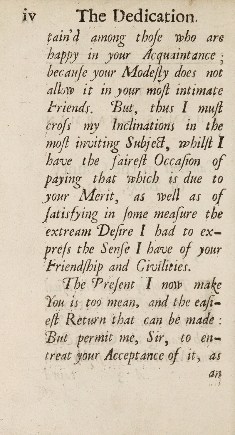 pain 4 among thoje who are happy in your Acquaintance ■ becaufe your Modejly does not allow it in your mojl intimate Friends. 'But, thus I mujl profs my Inclinations in the mojl inviting SubjeU, whilfi 1 have the faire/l Occahon of paying that which is due to your Merit, as well as of fatisfying in jome meafure the extream 'Defire I had to ex- pre/s the Senje I have of your friend/hip and Civilities. The Brefent I now make You is too mean, and the eaji- e/I Return that can be made : But permit me. Sir, to en¬ treat your Acceptance of it, as an y