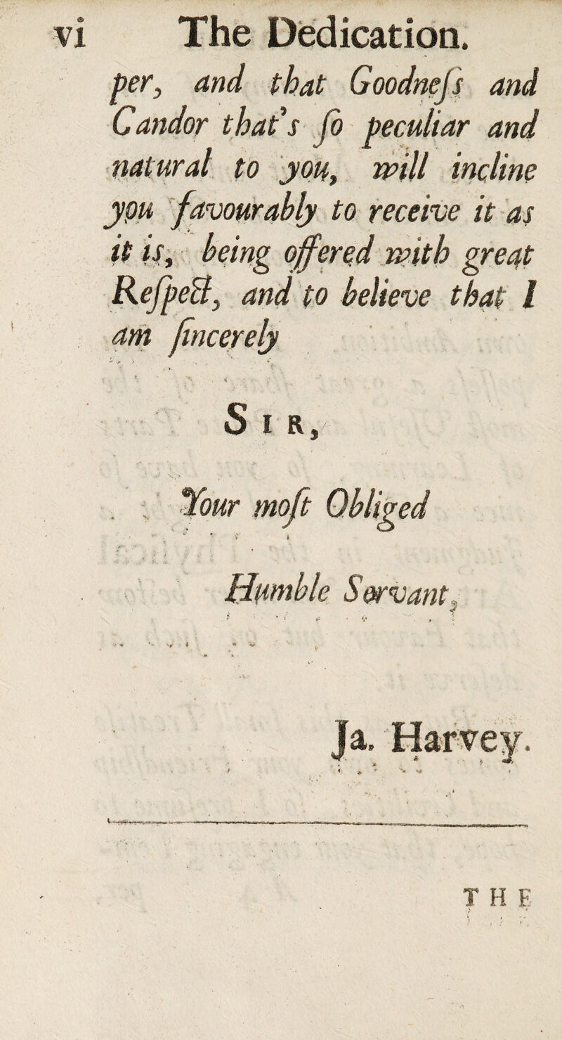 per, and that Goodnejs and Candor that's Jo peculiar and natural to you, mill incline ypu favourably to receive it as it is, being offered mith great RefpeB, and to believe that l am fincerely -* -A > - *■ _ _ < . * V . < • ■ S I R, Humble Servant,