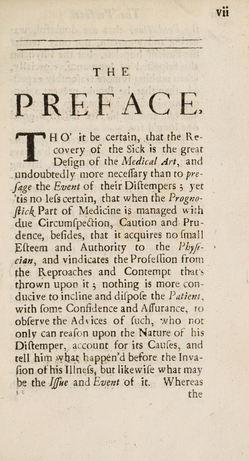 THE TH O' it be certain, that the Re¬ covery of the Sick is the great Defign of the Medical Art, and .undoubtedly more neceflary than to pre- fage the Event of their Diftempers 5 yet tis no lefs certain, that when the Progno- )?/V4Part of Medicine is managed with due Circumfpe&ion, Caution and Pru¬ dence, befides, that it acquires no fmall Efteem and Authority to the Phyfe- dan, and vindicates the Profedion from the Reproaches and Contempt that’s thrown upon it $ nothing is more con¬ ducive to incline and difpofe the Patient, with fome Confidence and AfTurance, ro obferve the Ad\ices of fuch, who not only can reafon upon the Nature of his Diftemper, account for its Caufes, and tell him sybat happen’d before the Inva- fion of his Illnefs, but like wife what may be the Iffue and Event of it. Whereas the