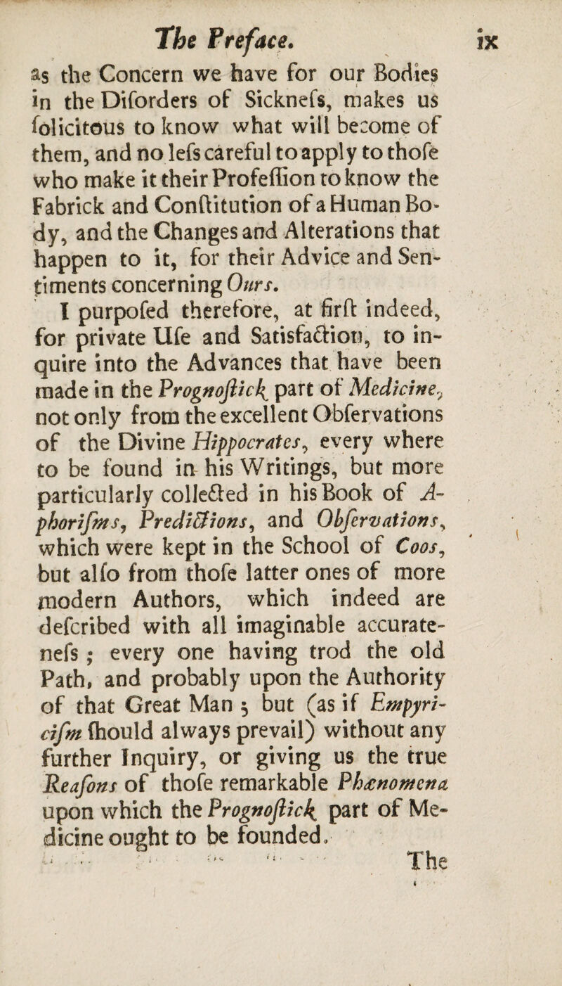 as the Concern we have for our Bodies in the Diforders of SickneCs, makes us folicitous to know what will become of them, and no lefscareful to apply to thofe who make it their Profeffion to know the Fabrick and Conftitution of a Human Bo¬ dy, and the Changes and Alterations that happen to it, for their Advice and Sen¬ timents concerning Ours. I purpofed therefore, at firft indeed, for private life and Satisfa&ion, to in¬ quire into the Advances that have been made in the Prognojlic!^ part of Medicine, not only from the excellent Obfervations of the Divine Hippocrates, every where to be found in his Writings, but more particularly collefled in his Book of A- phorifms, Predictions, and Obfervations, which were kept in the School of Coos, but alfo from thofe latter ones of more modern Authors, which indeed are defcribed with all imaginable accurate- nefs; every one having trod the old Path, and probably upon the Authority of that Great Man 5 but (as if Etnpyri- cifm (hould always prevail) without any further Inquiry, or giving us the true Reafons of thofe remarkable P/wnontcna upon which the Prognoftick^ part of Me¬ dicine ought to be founded. * * •»