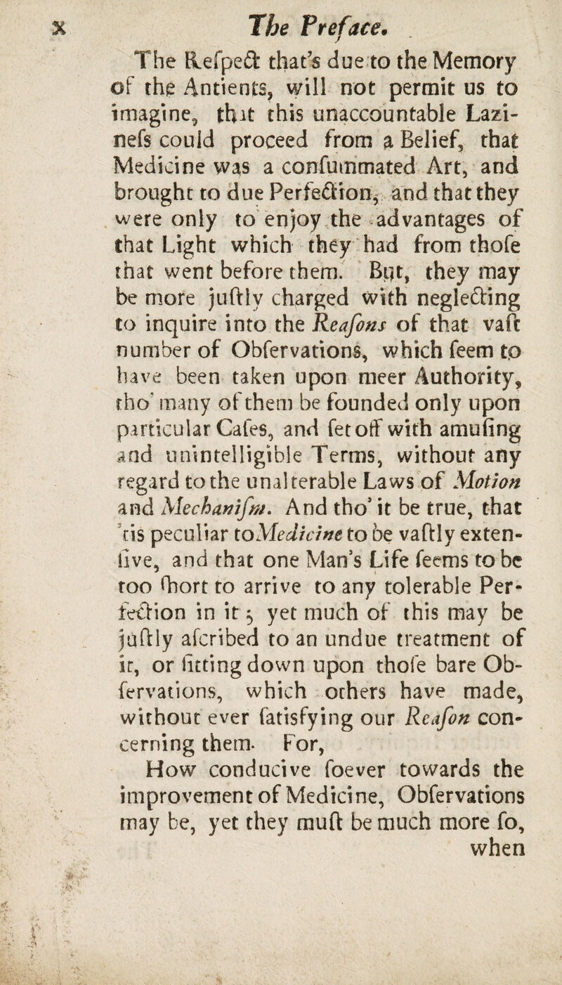 The Hefped that’s due to the Memory of the Antients, will not permit us to imagine, that this unaccountable Lazi- nefs could proceed from a Belief, that Medicine was a confummated Art, and brought to due Perfection, and that they were only to’enjoy.the advantages of that Light which they had from thofe that went before them. Bflt, they may be more juftly charged with neglefting to inquire into the Reafons of that vafc number of Obfervations, which feem to have been taken upon meer Authority, rho* many of them be founded only upon particular Cafes, and fetoff with amufing and unintelligible Terms, without any regard to the unalterable Laws of Motion and Mechamfnt. And the* it be true, that tis peculiar to Medicine to be vaftly exten- iive, and that one Man’s Life feems robe too fhort to arrive to any tolerable Per¬ fection in it 5 yet much of this may be juftly aferibed to an undue treatment of it, or luting down upon thofe bare Ob- fervations, which others have made, without ever fatisfying our Reafon con¬ cerning them. For, How conducive foever towards the improvement of Medicine, Obfervations may be, yet they muft be much more fo, when alls'1'