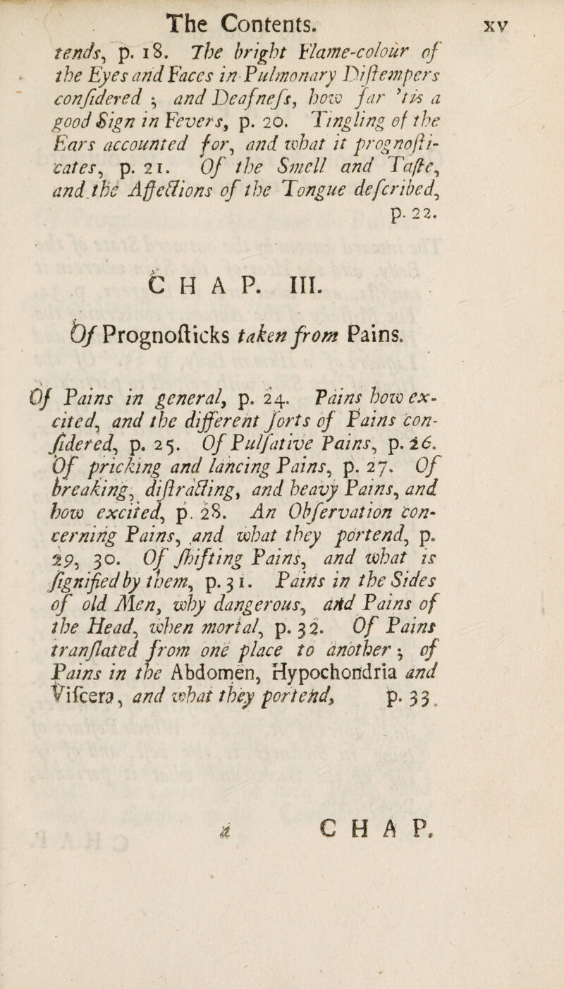 tends, p. 18. The bright Flame-colour of the Eyes and Faces in-Pulmonary Di [tempers confidered \ and Deafnefs, how far dps a good Sign in Feversf p. 20. Tingling of the Ears accounted for, and what it prognofli- cates, p. 21. Of the Smell and Tape, and the Aff ell ions of the Tongue defer ibed, p. 22. CHAP. III. D/Prognofticks taken front Pains. Of Pains in general, p. 24. Pains how ex¬ cited\ and the different forts of Pains con- Jidered, p. 25. OfPulfative Pains p. 2<5. Of pricking and lancing Pains, p. 27. 0/ breaking, dijirailing, and heavy Pains, and how excited, p. 28. Obfervation con¬ cerning Pains, and what they portend, p, 9.9, 30. Of Jh if ting Pains, and what is ftgttifiedby them, p. 3 1. Pains in the Sides of old Men, why dangerous, atid Pains of the Head, when mortal, p. 32. Of Pains tranflated from one place to another •, of Pains in the Abdomen, Hypochondria and Ififcera, and what they portend\ p. 33 & CHAP,