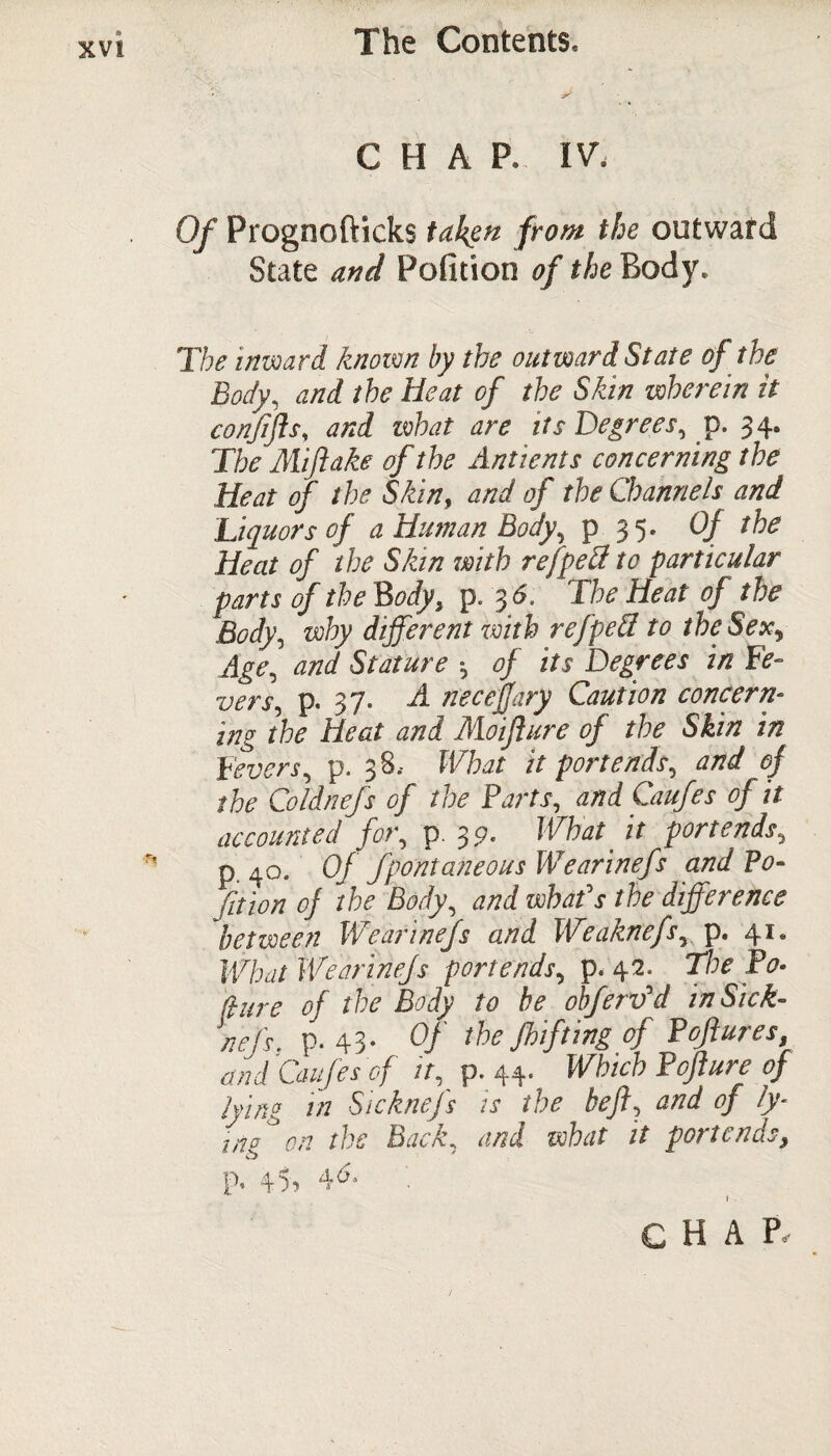 XV! CHAP. IV. Of Prognofticks taken from the outward State and Pofltion of tide Body. The inward known by the outward State of the Body, and the Heat of the Skin wherein it confjls, and what are its Degrees, p. 34. The Miftake of the Ant tents concerning t he Heat of the Skin, and of the Channels and Liquors of a Human Body, p 35. Of the Heat of the Skin with refpeft to particular parts of the Body, p. 36. The Heat of the Body, why different with refpeff to the Sex, Age, and Stature of its Degrees in Fe¬ vers, p. 37. A necejfary Caution concern¬ ing the Heat and Moifiure of the Skin in Fevers, p. 38.- What it portends, and of the Coldnefs of the Farts, and Caufes of it accounted for, p. 3 9. What it portends, p. 40. Of fpontaneous Wearinefs and Po¬ rtion of the Body, and whafs the difference between Wearinefs and Weaknefs, p. 41. What Wearinefs portends, p. 42. The Po- (hire of the Body to be obferv'd in Sick- nefs, p. 43- Of the fhifting of Fojiures and Caufes of it, p. 44. Which Pofture of lying in Sicknefs is the be ft, and of ly¬ ing on the Back, and what it portends, p. 4>>