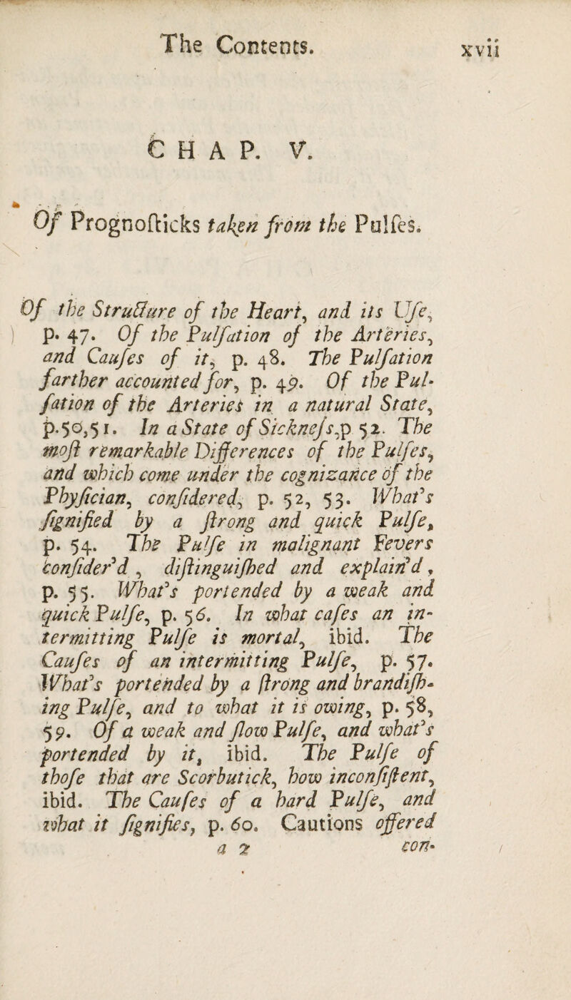 xvn CHAP. V. Of Prognofticks taken from the Pulfes. Of the Structure of the Heart, and its Ufe• p. 47. Of the Pufation of the Arteries, and Caufes of it, p. 48. 7*fo Pulfation farther accounted for, p. 4^. Of /fo P^/- fat ion of the Arteries in a natural State, £.50,51. In aState of Sicknejs,p 52. Tfe *#0/? remarkable Differences of the Pulfes, and which come under the cognizance of the Phyfician, confide red, p. 52, 53. JVhaPs flgnified by a ftrong and quick Pulfe, p. 54. Tfe Pulfe in malignant Fevers ‘confider d , diflinguifhed and explain'd, p. 55. What's portended by a weak and quick Pulfe, p. 5 6. In what cafes an in¬ termitting Pulfe is mortal, ibid. The Caufes of an intermitting Pulfe, p. 57. What's portended by a ftrong and brandifh- ing Pulfe, and to what it is owing, p. 58, 5 9- Of a weak and flow Pulfe, and what's portended by itt ibid. The Pulfe of thofe that are Scorbutick, how inconfiflent, ibid. The Caufes of a hard Pulfe, and what it flgnifies, p. 60* Cautions offered a 7 con*